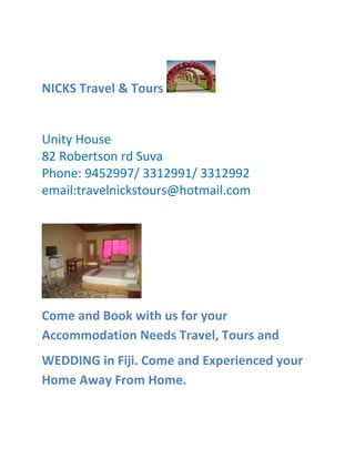 NICKS Travel & Tours
Unity House
82 Robertson rd Suva
Phone: 9452997/ 3312991/ 3312992
email:travelnickstours@hotmail.com
Come and Book with us for your
Accommodation Needs Travel, Tours and
WEDDING in Fiji. Come and Experienced your
Home Away From Home.
 