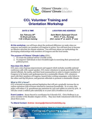 CCL Volunteer Training and
Orientation Workshop
DATE & TIME
Sat. February 20th,
12:30 pm pot luck,
1:30 -4:30 pm training
LOCATION AND ADDRESS
Saint Mark’s Episcopal Church
910 E. 3rd
ave., Durango
(N.E. corner 9th
st. and E. 3rd
ave)
At this workshop, you will learn about the profound difference we make when we
empower and inspire our members of Congress to action. You will learn how to become
an effective advocate for climate solutions. You will learn about our methodology for
developing relationships with members of Congress and the local media.
The purpose of Citizens’ Climate Lobby (CCL)
1. To create the political will for a livable world.
2. To empower individuals to have breakthroughs in exercising their personal and
political power.
How does CCL Work?
CCL uses a mix of group empowerment and support which includes monthly national
conference calls with a guest speaker. CCL trains volunteers to speak powerfully to their
elected officials, the media, and their local communities in order to inspire members of
Congress to be leaders and spokespersons for a sustainable climate. CCL volunteers
meet with their members of Congress, launch letter-writing campaigns, write letters to
the editor and Op/Ed pieces, and generate editorials to promote a sustainable climate.
What is CCL’s focus?
CCL is focused on passing national legislation that will put a gradually increase fee on
carbon emissions with revenues returned to American households. In 10 years, this
policy will reduce U.S. greenhouse gas emissions by 33% and within 20 years by 50%. It
will also create 2 million jobs nationally in 10 years and 2.8 million in 20 years.
Event Leaders: Susan Secord is coordinator for Colorado CCL. Chris Hoffman is an
active member of the Boulder chapter of CCL. They have both volunteered with CCL for
about three years.
To Attend Contact: Andrew: durango@citizensclimatelobby.org
To learn more about CCL prior to the workshop, there is a 1-hour informational conference
call, every Wednesday at 6:00 MT. Register at citizensclimatelobby.org.
Conference number: 1-866-642-1665. Pass code: 440699#
 