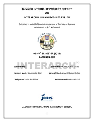 [1]
SUMMER INTERNSHIP PROJECT REPORT
ON
INTERARCH BUILDING PRODUCTS PVT LTD
Submitted in partial fulfillment of requirement of Bachelor of Business
Administration (B.B.A) General
BBA Vth
SEMESTER (B) (E)
BATCH 2012-2015
Submitted to: Submitted by: Amit Kumar Mishra
Name of guide: Ms.Anshika Goel Name of Student: Amit Kumar Mishra
Designation: Asst. Professor Enrollment no.:09824501712
JAGANNATH INTERNATIONAL MANAGEMENT SCHOOL
 