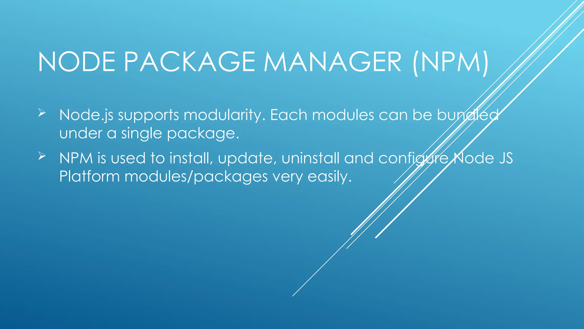 NODE PACKAGE MANAGER (NPM)
 Node.js supports modularity. Each modules can be bundled
under a single package.
 NPM is used to install, update, uninstall and configure Node JS
Platform modules/packages very easily.
 