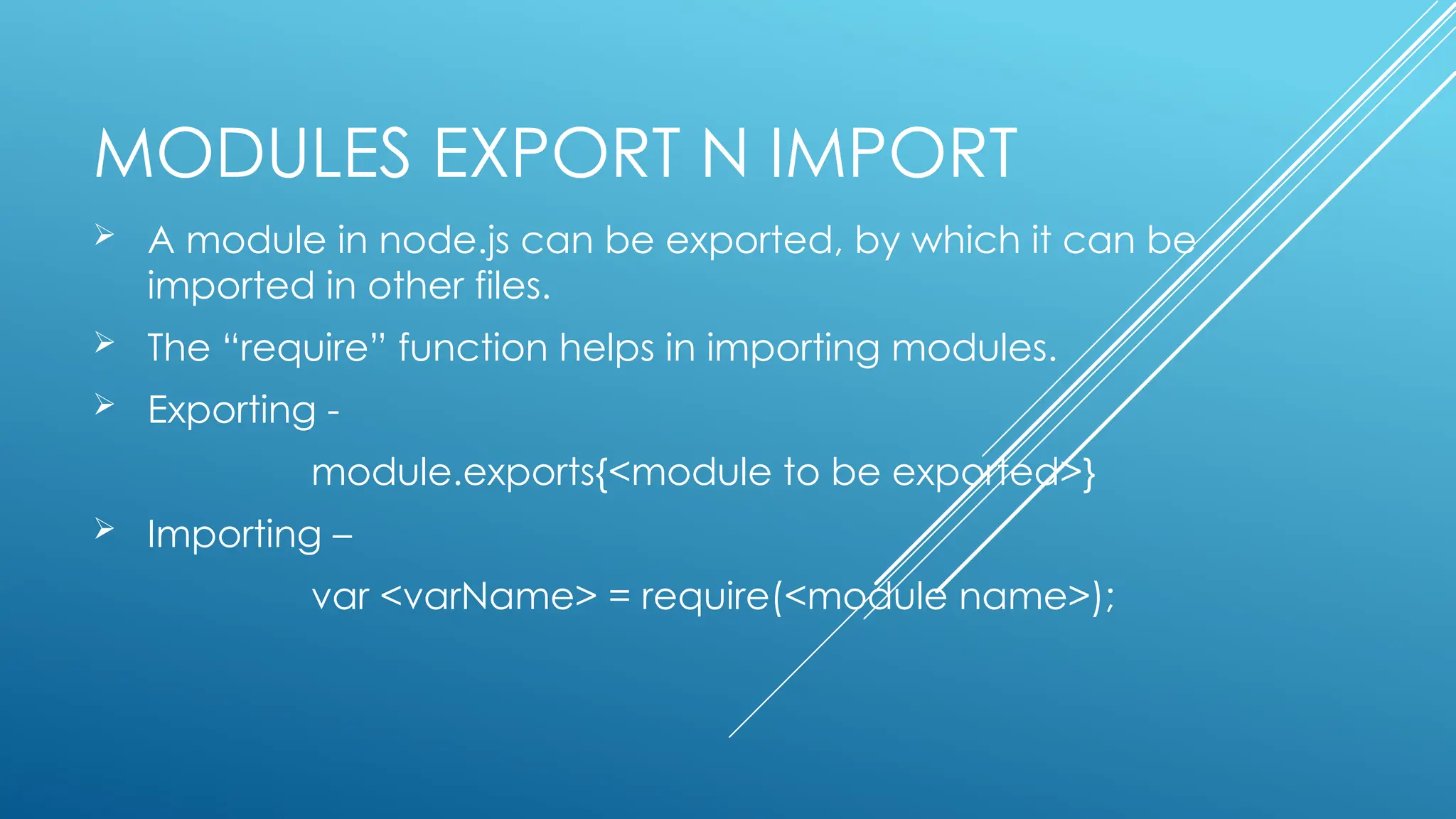 MODULES EXPORT N IMPORT
 A module in node.js can be exported, by which it can be
imported in other files.
 The “require” function helps in importing modules.
 Exporting -
module.exports{<module to be exported>}
 Importing –
var <varName> = require(<module name>);
 