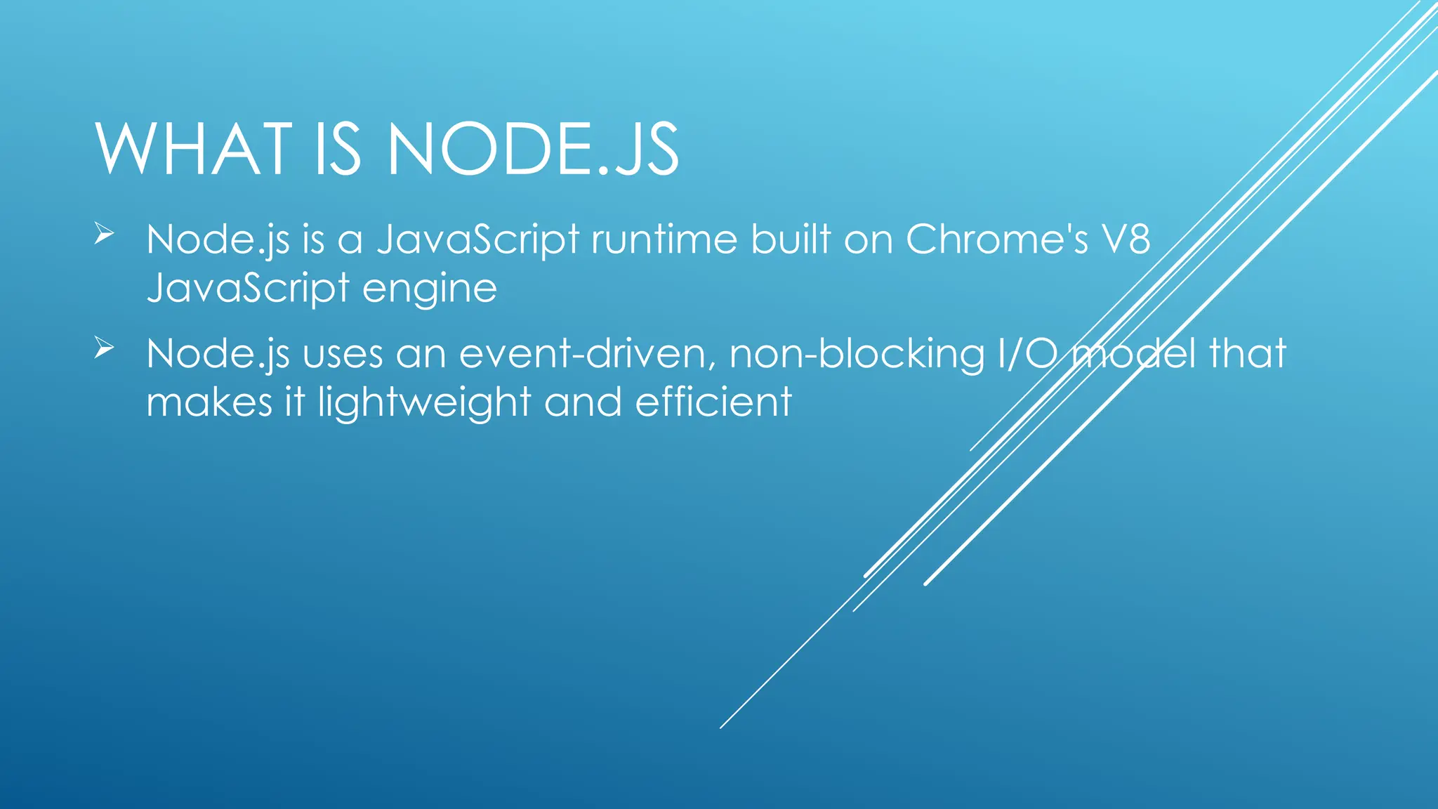 WHAT IS NODE.JS
 Node.js is a JavaScript runtime built on Chrome's V8
JavaScript engine
 Node.js uses an event-driven, non-blocking I/O model that
makes it lightweight and efficient
 