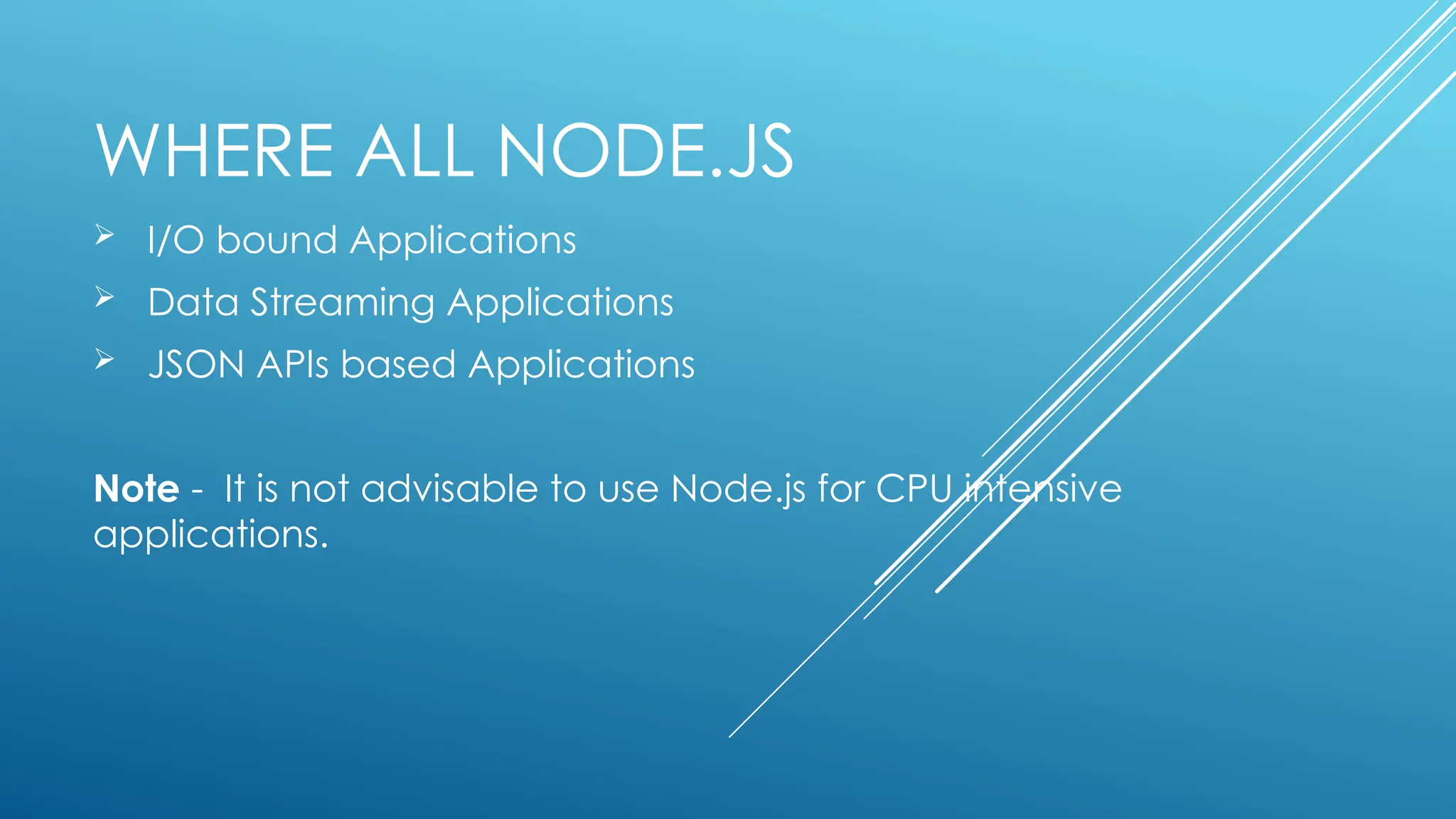 WHERE ALL NODE.JS
 I/O bound Applications
 Data Streaming Applications
 JSON APIs based Applications
Note - It is not advisable to use Node.js for CPU intensive
applications.
 