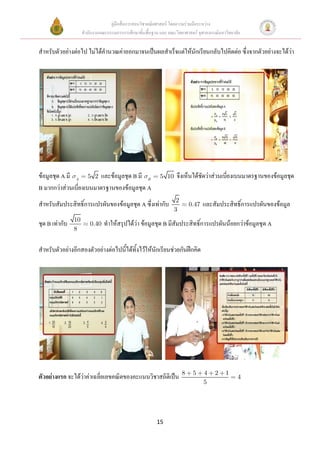 คู่มือสื่อการสอนวิชาคณิตศาสตร์ โดยความร่วมมือระหว่าง
                     สานักงานคณะกรรมการการศึกษาขั้นพื้นฐาน และ คณะวิทยาศาสตร์ จุฬาลงกรณ์มหาวิทยาลัย


สาหรับตัวอย่างต่อไป ไม่ได้คานวณค่าออกมาจนเป็นผลสาเร็จแต่ให้นักเรียนกลับไปคิดต่อ ซึ่งจากตัวอย่างจะได้ว่า




ข้อมูลชุด A มี A 5 2 และข้อมูลชุด B มี B                   5 10    จึงเห็นได้ชัดว่าส่วนเบี่ยงเบนมาตรฐานของข้อมูลชุด
B มากกว่าส่วนเบี่ยงเบนมาตรฐานของข้อมูลชุด A
                                                                   2
สาหรับสัมประสิทธิ์การแปรผันของข้อมูลชุด A ซึ่งเท่ากับ                      0.47   และสัมประสิทธิ์การแปรผันของข้อมูล
                                                                  3
                10
ชุด B เท่ากับ            0.40   ทาให้สรุปได้ว่า ข้อมูลชุด B มีสัมประสิทธิ์การแปรผันน้อยกว่าข้อมูลชุด A
                8


สาหรับตัวอย่างอีกสองตัวอย่างต่อไปนี้ได้ทิ้งไว้ให้นักเรียนช่วยกันฝึกคิด




                                                                       8    5     4   2    1
ตัวอย่างแรก จะได้ว่าค่าเฉลี่ยเลขคณิตของคะแนนวิชาสถิติเป็น                                        4
                                                                                  5




                                                          15
 