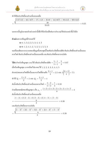 คู่มือสื่อการสอนวิชาคณิตศาสตร์ โดยความร่วมมือระหว่าง
                      สานักงานคณะกรรมการการศึกษาขั้นพื้นฐาน และ คณะวิทยาศาสตร์ จุฬาลงกรณ์มหาวิทยาลัย


ทาให้สัมประสิทธิ์ของส่วนเบี่ยงเบนเฉลี่ย
     1137.645          661.5675       171.1125               39.69            442.8675         894.645           909.0225
                                                              20                                                            0.25
                                                            58.85


นอกจากนี้ครูยังอาจยกตัวอย่างเหล่านี้เพื่อให้นักเรียนฝึกฝนการคานวณให้คล่องแคล่วขึ้นไปอีก

ตัวอย่าง 2 จากข้อมูลที่กาหนดให้
           ชุด A: 1, 3, 2, 2, 5, 3, 4, 4, 3
           ชุด B: 1, 2, 4, 1, 2,    5, 2, 5, 1, 5, 5, 3
จงเปรียบเทียบการกระจายของข้อมูลทั้งสองชุดนี้โดยสัมประสิทธิ์ของพิสัย สัมประสิทธิ์ของส่วนเบี่ยงเบน
ควอไทล์ สัมประสิทธิ์ของส่วนเบี่ยงเบนเฉลี่ย และสัมประสิทธิ์ของการแปรผัน

                                                                               5     1     2
วิธีทา สาหรับข้อมูลชุด A จะได้ว่าสัมประสิทธิ์ของพิสัย                                             0.67
                                                                               5     1     3
เมื่อเรียงข้อมูลชุด A จากน้อยไปมากจะได้ 1, 2, 2, 3, 3, 3, 4, 4, 5
                                                                 9        1                      9       1
ตาแหน่งของควอไทล์ที่หนึ่งและควอไทล์ที่สามคือ                                       2.5   และ 3                   7.5
                                                                      4                              4
              2       2                        4       4
ทาให้ Q1                    2   และ Q3                       4
                  2                                2
                                                              4 2 1
ดังนั้นสัมประสิทธิ์ของส่วนเบี่ยงเบนควอไทล์                            0.33
                                                              4 2 3
                                                       1     2 2 3 3 3 4                             4       5
ค่าเฉลี่ยเลขคณิตของข้อมูลชุด A คือ             A
                                                                                                                   3
                                                                    9
ดังนั้นสัมประสิทธิ์ของส่วนเบี่ยงเบนเฉลี่ย
   |1      3| 2|2           3| 3|3         3| 2|4                3|       |5        3|
                                      9                                                    0.30
                                      3
และสัมประสิทธิ์ของการแปรผัน
     (1    3)2        2(2   3)2     3(3        3)2         2(4    3)2         (5     3)2
                                           9                                                   0.38
                                          3




                                                                 19
 