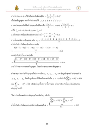 คู่มือสื่อการสอนวิชาคณิตศาสตร์ โดยความร่วมมือระหว่าง
                         สานักงานคณะกรรมการการศึกษาขั้นพื้นฐาน และ คณะวิทยาศาสตร์ จุฬาลงกรณ์มหาวิทยาลัย

                                                                       5       1          2
สาหรับข้อมูลชุด B จะได้ว่าสัมประสิทธิ์ของพิสัย                                                   0.67
                                                                       5       1          3
เมื่อเรียงข้อมูลชุด B จากน้อยไปมากจะได้ 1, 1, 1, 2, 2, 2, 3, 4, 5, 5, 5, 5
                                                                                                             12        1
ตาแหน่งของควอไทล์ที่หนึ่งและควอไทล์ที่สามคือ 12                                1
                                                                                         3.25    และ 3                              9.75
                                                                           4                                       4
ทาให้ Q1          1     0.25       1.25   และ Q3           5
                                                                 5 1.25                   3
ดังนั้นสัมประสิทธิ์ของส่วนเบี่ยงเบนควอไทล์                                                  0.6
                                                                 5 1.25                   5
                                                           1    1 1 2                    2 2 3               4         5        5      5   5
ค่าเฉลี่ยเลขคณิตของข้อมูลชุด A คือ               B
                                                                                                                                               3
                                                                                            12
ดังนั้นสัมประสิทธิ์ของส่วนเบี่ยงเบนเฉลี่ย
    3 |1      3| 3|2              3| 1| 3 3| 1| 4                     3| 4|5                    3|
                                        12                                                              0.5
                                         3
และสัมประสิทธิ์ของการแปรผัน
      3(1         3)2     3(2     3)2     1(3        3)2       1(4     3)2          4(5         3)2
                                                12                                                        0.54
                                                3
สรุปได้ว่าการกระจายของข้อมูลชุด A น้อยกว่าการกระจายของข้อมูลชุด B

ตัวอย่าง 3 กาหนดให้ข้อมูลชุดหนึ่งประกอบด้วย x 1, x 2, x 3, ..., x 10 และ ข้อมูลอีกชุดหนึ่งประกอบด้วย
                                                                                                                           10
y1, y2 , y 3 , ..., y10      โดยข้อมูลทั้งสองนี้มีค่าเฉลี่ยเลขคณิตเป็น                          10    เท่ากัน ถ้า               (x i    10)2   160
                                                                                                                       i 1
       10
และ         (yi       10)2      110   แล้วนาข้อมูลทั้งสองชุดนี้มารวมกัน จงหาสัมประสิทธิ์ของการแปรผันของ
      i 1

ข้อมูลชุดใหม่นี้

วิธีทา ค่าเฉลี่ยเลขคณิตของข้อมูลชุดใหม่เท่ากับ                       เช่นกัน
                                                                                   10                         10
                                                                                         (x i    10)2               (yi          10)2
                                                                                   i 1                        i 1

ดังนั้นสัมประสิทธิ์ของการแปรผันของข้อมูลชุดใหม่                                                         20                                 0.37
                                                                                                       10




                                                                      20
 