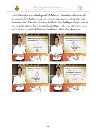 คู่มือสื่อการสอนวิชาคณิตศาสตร์ โดยความร่วมมือระหว่าง
                 สานักงานคณะกรรมการการศึกษาขั้นพื้นฐาน และ คณะวิทยาศาสตร์ จุฬาลงกรณ์มหาวิทยาลัย


ในช่วงท้ายได้กล่าวถึงการนาความถี่ของข้อมูลมาสร้างเป็นฮิสโทแกรม รูปหลายเหลี่ยมความถี่ และปรับจนเป็น
เส้นโค้งของความถี่ หรือเส้นโค้งการแจกแจง โดยหากการแจกแจงเป็นการแจกแจงแบบปกติจะได้เส้นโค้งที่มี
ลักษณะคล้ายระฆังคว่า ที่เรียกว่าเส้นโค้งการแจกแจงปกติหรือเส้นโค้งปกติ โดยที่ข้อมูลส่วนใหญ่จะกระจุกตัวกัน
อยู่ตรงกลาง และสาหรับข้อมูลที่มีการแจกแจงความถี่แบบนี้จะได้ว่า      Me Mo แต่ถ้าข้อมูลกระจุกตัวอยู่
ทางซ้าย หรือทางขวา มากเกินไป เส้นโค้งความถี่จะเบ้ลาดไปทางขวา หรือเบ้ลาดไปทางซ้ายตามลาดับ




                                                      21
 