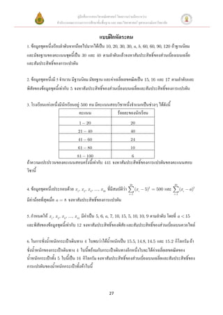 คู่มือสื่อการสอนวิชาคณิตศาสตร์ โดยความร่วมมือระหว่าง
                     สานักงานคณะกรรมการการศึกษาขั้นพื้นฐาน และ คณะวิทยาศาสตร์ จุฬาลงกรณ์มหาวิทยาลัย


                                                   แบบฝึกหัดระคน
1. ข้อมูลชุดหนึ่งเรียงลาดับจากน้อยไปมากได้เป็น 10, 20, 30, 30, a, b, 60, 60, 90, 120 ถ้าฐานนิยม
และมัธยฐานของคะแนนชุดนี้เป็น 30 และ 40 ตามลาดับแล้วจงหาสัมประสิทธิ์ของส่วนเบี่ยงเบนเฉลี่ย
และสัมประสิทธิ์ของการแปรผัน

2. ข้อมูลชุดหนึ่งมี 5 จานวน มีฐานนิยม มัธยฐาน และค่าเฉลี่ยเลขคณิตเป็น 15, 16 และ 17 ตามลาดับและ
พิสัยของข้อมูลชุดนี้เท่ากับ 5 จงหาสัมประสิทธิ์ของส่วนเบี่ยงเบนเฉลี่ยและสัมประสิทธิ์ของการแปรผัน

3. โรงเรียนแห่งหนึ่งมีนักเรียนอยู่ 500 คน มีคะแนนสอบวิชาหนึ่งจาแนกเป็นช่วงๆ ได้ดังนี้
                                  คะแนน             ร้อยละของนักเรียน
                                    1    20                              20
                                   21     40                             40
                                   41     60                             24
                                   61     80                             10
                                   81    100                             6
ถ้าความแปรปรวนของคะแนนสอบครั้งนี้เท่ากับ 441 จงหาสัมประสิทธิ์ของการแปรผันของคะแนนสอบ
วิชานี้

                                                                        20                             20
4. ข้อมูลชุดหนึ่งประกอบด้วย x 1, x 2, x 3, ..., x 20 ที่มีสมบัติว่า           (x i   5)2   500   และ         (x i    a )2
                                                                        i 1                            i 1

มีค่าน้อยที่สุดเมื่อ a    8   จงหาสัมประสิทธิ์ของการแปรผัน

5. กาหนดให้ x 1, x 2, x 3, ..., x 10 มีค่าเป็น 5, 6, a, 7, 10, 15, 5, 10, 10, 9 ตามลาดับ โดยที่ a                   15
และพิสัยของข้อมูลชุดนี้เท่ากับ 12 จงหาสัมประสิทธิ์ของพิสัย และสัมประสิทธิ์ของส่วนเบี่ยงเบนควอไทล์

6. ในการชั่งน้าหนักกระเป๋าเดินทาง 4 ใบพบว่าได้น้าหนักเป็น 15.5, 14.8, 14.5 และ 15.2 กิโลกรัม ถ้า
ชั่งน้าหนักของกระเป๋าเดินทาง 4 ใบนี้พร้อมกับกระเป๋าเดินทางอีกหนึ่งใบจะได้ค่าเฉลี่ยเลขคณิตของ
น้าหนักกระเป๋าทั้ง 5 ใบนี้เป็น 16 กิโลกรัม จงหาสัมประสิทธิ์ของส่วนเบี่ยงเบนเฉลี่ยและสัมประสิทธิ์ของ
การแปรผันของน้าหนักกระเป๋าทั้งห้าใบนี้



                                                          27
 
