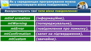 8
Як у середовищах програмування можна
використовувати вікна повідомлень?Розділ 5
§ 18
Використовують такі типи вікна повідомлення:
(інформаційне),mtlnf ormation
(попереджувальне),mtWarning
(повідомлення про помилку),mtError
(запит на підтвердження),mtConfirmation
(звичайне).mtCustom
 