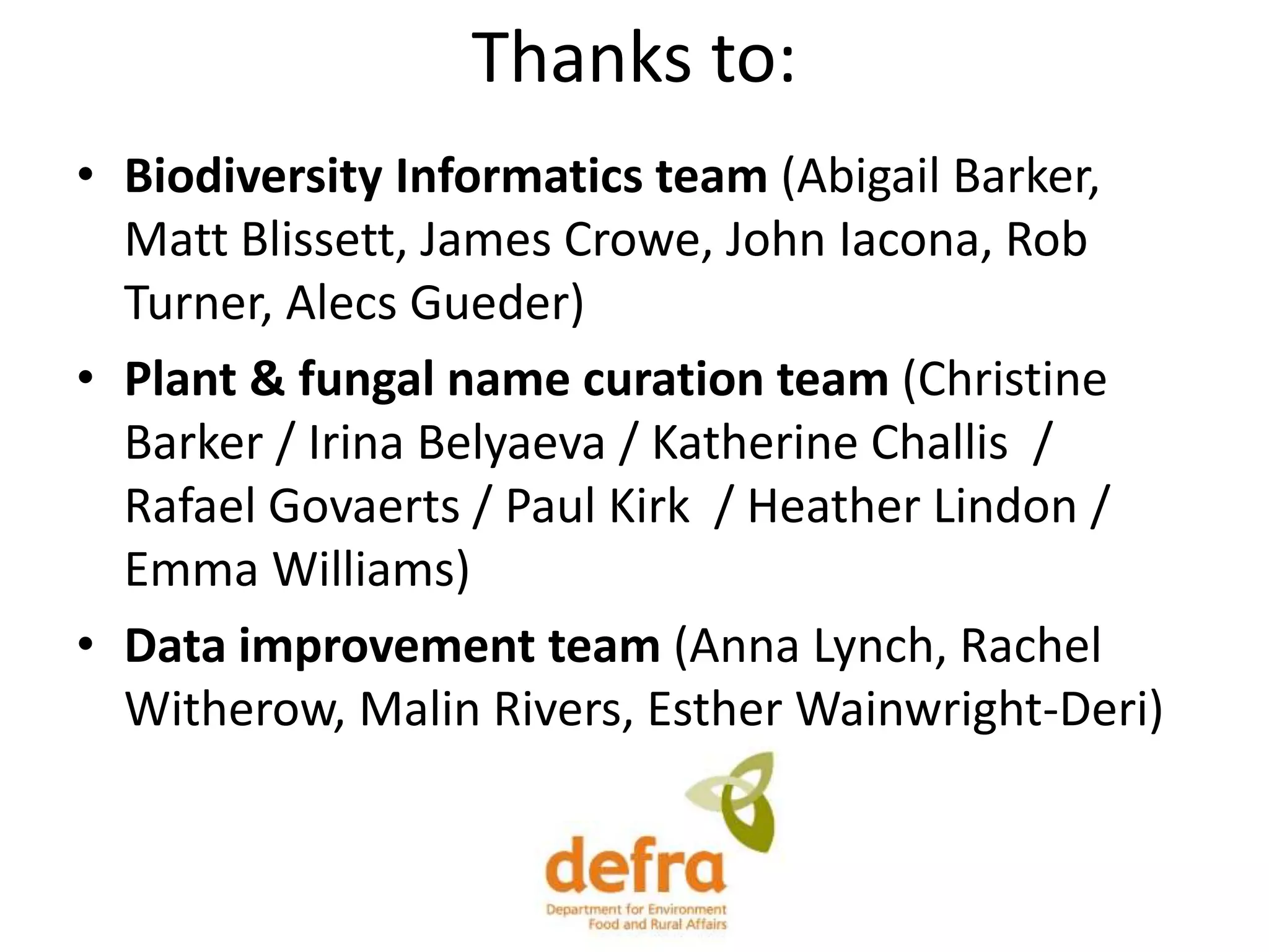 Thanks to:
• Biodiversity Informatics team (Abigail Barker,
Matt Blissett, James Crowe, John Iacona, Rob
Turner, Alecs Gueder)
• Plant & fungal name curation team (Christine
Barker / Irina Belyaeva / Katherine Challis /
Rafael Govaerts / Paul Kirk / Heather Lindon /
Emma Williams)
• Data improvement team (Anna Lynch, Rachel
Witherow, Malin Rivers, Esther Wainwright-Deri)
 