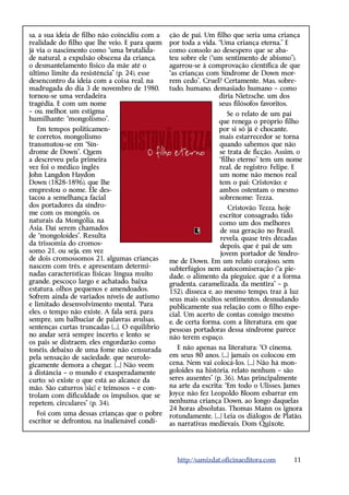 sa, a sua ideia de filho não coincidiu com a     ção de pai. Um filho que seria uma criança
realidade do filho que lhe veio. E para quem     por toda a vida. “Uma criança eterna.” E
já via o nascimento como “uma brutalida-         como consolo ao desespero que se aba-
de natural, a expulsão obscena da criança,       teu sobre ele (“um sentimento de abismo”),
o desmantelamento físico da mãe até o            agarrou-se à comprovação científica de que
último limite da resistência” (p. 24), esse      “as crianças com Síndrome de Down mor-
desencontro da ideia com a coisa real, na        rem cedo”. Cruel? Certamente. Mas, sobre-
madrugada do dia 3 de novembro de 1980,          tudo, humano, demasiado humano – como
tornou-se uma verdadeira                                          diria Nietzsche, um dos
tragédia. E com um nome                                           seus filósofos favoritos.
– ou, melhor, um estigma                                              Se o relato de um pai
humilhante: “mongolismo”.                                         que renega o próprio filho
   Em tempos politicamen-                                         por si só já é chocante,
te corretos, mongolismo                                           mais estarrecedor se torna
transmutou-se em “Sín-                                            quando sabemos que não
drome de Down”. Quem                                              se trata de ficção. Assim, o
a descreveu pela primeira                                         “filho eterno” tem um nome
vez foi o médico inglês                                           real, de registro: Felipe. E
John Langdon Haydon                                               um nome não menos real
Down (1828-1896), que lhe                                         tem o pai: Cristovão; e
emprestou o nome. Ele des-                                        ambos ostentam o mesmo
tacou a semelhança facial                                         sobrenome: Tezza.
dos portadores da síndro-                                             Cristovão Tezza, hoje
me com os mongóis, os                                              escritor consagrado, tido
naturais da Mongólia, na                                           como um dos melhores
Ásia. Daí serem chamados                                           de sua geração no Brasil,
de “mongoloides”. Resulta                                          revela, quase três décadas
da trissomia do cromos-                                            depois, que é pai de um
somo 21, ou seja, em vez                                           jovem portador de Síndro-
de dois cromossomos 21, algumas crianças         me de Down. Em um relato corajoso, sem
nascem com três, e apresentam determi-           subterfúgios nem autocomiseração (“a pie-
nadas características físicas: língua muito      dade, o alimento da pieguice, que é a forma
grande, pescoço largo e achatado, baixa          grudenta, caramelizada, da mentira” – p.
estatura, olhos pequenos e amendoados.           152), disseca e, ao mesmo tempo, traz à luz
Sofrem ainda de variados níveis de autismo       seus mais ocultos sentimentos, desnudando
e limitado desenvolvimento mental. “Para         publicamente sua relação com o filho espe-
eles, o tempo não existe. A fala será, para      cial. Um acerto de contas consigo mesmo
sempre, um balbuciar de palavras avulsas,        e, de certa forma, com a literatura, em que
sentenças curtas truncadas [...]. O equilíbrio   pessoas portadoras dessa síndrome parece
no andar será sempre incerto, e lento; se        não terem espaço.
os pais se distraem, eles engordarão como
tonéis, debaixo de uma fome não censurada           E não apenas na literatura: “O cinema,
pela sensação de saciedade, que neurolo-         em seus 80 anos, [...] jamais os colocou em
gicamente demora a chegar. [...] Não veem        cena. Nem vai colocá-los. [...] Não há mon-
à distância – o mundo é exasperadamente          goloides na história, relato nenhum – são
curto; só existe o que está ao alcance da        seres ausentes” (p. 36). Mas principalmente
mão. São caturros [sic] e teimosos – e con-      na arte da escrita: “Em todo o Ulisses, James
trolam com dificuldade os impulsos, que se       Joyce não fez Leopoldo Bloom esbarrar em
repetem, circulares” (p. 34).                    nenhuma criança Down, ao longo daquelas
                                                 24 horas absolutas. Thomas Mann os ignora
   Foi com uma dessas crianças que o pobre       rotundamente. [...] Leia os diálogos de ­ latão,
                                                                                         P
escritor se defrontou, na inalienável condi-     as narrativas medievais, Dom Quixote,




                                                   http://samizdat.oficinaeditora.com        11
 