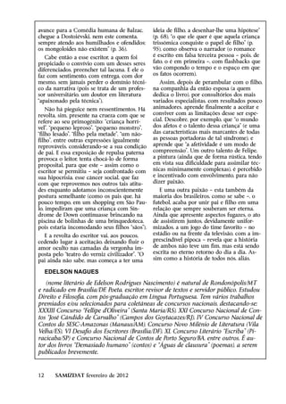 avance para a Comédia humana de Balzac,         ideia de filho, a desenhar-lhe uma hipótese”
chegue a Dostoiévski, nem este comenta,         (p. 68), “o que ele quer é que aquela criança
sempre atendo aos humilhados e ofendidos;       trissômica conquiste o papel de filho” (p.
os mongoloides não existem” (p. 36).            95), como observa o narrador (o romance
   Cabe então a esse escritor, a quem foi       é escrito em falsa terceira pessoa – pois, de
propiciado o convívio com um desses seres       fato, o é em primeira –, com flashbacks que
diferenciados, preencher tal lacuna. E ele o    vão compondo o tempo e o espaço em que
faz com sentimento, com entrega, com dor        os fatos ocorrem).
mesmo, sem jamais perder o domínio técni-          Assim, depois de perambular com o filho,
co da narrativa (pois se trata de um profes-    na companhia da então esposa (a quem
sor universitário, um doutor em literatura      dedica o livro), por consultórios dos mais
“apaixonado pela técnica”).                     variados especialistas, com resultados pouco
    Não há pieguice nem ressentimentos. Há      animadores, aprende finalmente a aceitar e
revolta, sim, presente na crueza com que se     conviver com as limitações desse ser espe-
refere ao seu primogênito: “criança horrí-      cial. Descobre, por exemplo, que “o mundo
vel”, “pequeno leproso”, “pequeno monstro”,     dos afetos é o talento dessa criança” (e uma
“filho lesado”, “filho pela metade”, “um não-   das características mais marcantes de todas
filho”, entre outras expressões igualmente      as pessoas portadoras de tal síndrome), e
reprováveis, considerando-se a sua condição     aprende que “a afetividade é um modo de
de pai. E essa exposição de repulsa paterna     compreensão”. Um outro talento de Felipe,
provoca o leitor, tenta chocá-lo de forma       a pintura (ainda que de forma rústica, tendo
proposital, para que este – assim como o        em vista sua dificuldade para assimilar téc-
escritor se ­ ermitiu – seja confrontado com
             p                                  nicas minimamente complexas), é percebido
sua hipocrisia, esse câncer social, que faz     e incentivado com envolvimento, para não
com que reprovemos nos outros tais atitu-       dizer paixão.
des enquanto adotamos inconscientemente            E uma outra paixão – esta também da
postura semelhante (como os pais que, há        maioria dos brasileiros, como se sabe –, o
pouco tempo, em um shopping em São Pau-         futebol, acaba por unir pai e filho em uma
lo, impediram que uma criança com Sín-          relação que sempre souberam ser eterna.
drome de Down continuasse brincando na          Ainda que apresente aspectos fugazes, o ato
piscina de bolinhas de uma brinquedoteca,       de assistirem juntos, devidamente unifor-
pois estaria incomodando seus filhos “sãos”).   mizados, a um jogo do time favorito – no
  E a revolta do escritor vai, aos poucos,      estádio ou na frente da televisão, com a im-
cedendo lugar à aceitação, deixando fluir o     prescindível pipoca – revela que a história
amor oculto nas camadas da vergonha im-         de ambos não teve um fim, mas está sendo
posta pelo “teatro do verniz civilizador”. “O   escrita no eterno retorno do dia a dia. As-
pai ainda não sabe, mas começa a ter uma        sim como a história de todos nós, aliás.

     EDELSON NAGUES
   (nome literário de Edelson Rodrigues Nascimento) é natural de Rondonópolis/MT
e radicado em Brasília/DF. Poeta, escritor, revisor de textos e servidor público. Estudou
Direito e Filosofia, com pós-graduação em Língua Portuguesa. Tem vários trabalhos
premiados e/ou selecionados para coletâneas de concursos nacionais, destacando-se:
XXXIII Concurso “Fellipe d’Oliveira” (Santa Maria/RS), XXI Concurso Nacional de Con-
tos “José Cândido de Carvalho” (Campos dos Goytacazes/RJ), IV Concurso Nacional de
Contos do SESC-Amazonas (Manaus/AM), Concurso Novo Milênio de Literatura (Vila
Velha/ES), VI Desafio dos Escritores (Brasília/DF), XL Concurso Literário “Escriba” (Pi-
racicaba/SP) e Concurso Nacional de Contos de Porto Seguro/BA, entre outros. É au-
tor dos livros “Demasiado humano” (contos) e “Águas de clausura” (poemas), a serem
publicados brevemente.



12     SAMIZDAT fevereiro de 2012
 