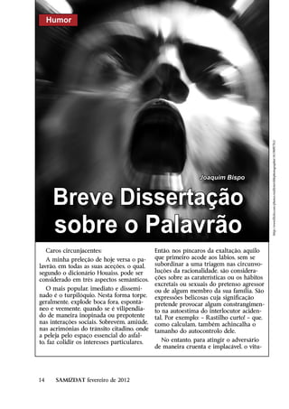 Humor




                                                                                           http://www.flickr.com/photos/reallyterriblephotographer/5618087763/
                                                               Joaquim Bispo



       Breve Dissertação
        sobre o Palavrão
     Caros circunjacentes:                    Então, nos píncaros da exaltação, aquilo
   A minha preleção de hoje versa o pa-       que primeiro acode aos lábios, sem se
lavrão, em todas as suas aceções, o qual,     subordinar a uma triagem nas circunvo-
segundo o dicionário Houaiss, pode ser        luções da racionalidade, são considera-
considerado em três aspectos semânticos.      ções sobre as caraterísticas ou os hábitos
                                              excretais ou sexuais do pretenso agressor
   O mais popular, imediato e dissemi-        ou de algum membro da sua família. São
nado é o turpilóquio. Nesta forma torpe,      expressões belicosas cuja significação
geralmente, explode boca fora, espontâ-       pretende provocar algum constrangimen-
neo e veemente, quando se é vilipendia-       to na autoestima do interlocutor aciden-
do de maneira inopinada ou prepotente         tal. Por exemplo: – Rastilho curto! – que,
nas interações sociais. Sobrevém, amiúde,     como calculam, também achincalha o
nas acrimónias do trânsito citadino, onde     tamanho do autocontrolo dele.
a peleja pelo espaço essencial do asfal-
to, faz colidir os interesses particulares.     No entanto, para atingir o adversário
                                              de maneira cruenta e implacável, o vitu-




14      SAMIZDAT fevereiro de 2012
 
