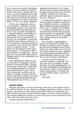 pério, não precisa coincidir, morfologica-   substância farmacêutica. O do vizinho
mente, com um vocábulo de semântica          africano chama-se Pneumoultramicrosco-
obscena. Para tanto, a entoação deve col-    picosilicovulcanoconiótico, tem 46 letras
matar a escassez de ignomínia. Recordo       e significa “portador de uma doença
aqui a forma irretorquível como concluí      pulmonar aguda causada pela aspiração
uma altercação de trânsito, que deixou o     de cinzas vulcânicas”.
meu antagonista em estupor, como touro          O mundo destes palavrões é atroz. Em-
lidado: – Ó meu caro amigo: Vodafone!        baraça qualquer estudante de medicina,
   A forma mais vulgarizada, todavia, é      mas, sobretudo, aterroriza o portador da
a de aconselhar o contendor a encetar        doença Hipopotomonstrosesquipedalio-
determinada atividade, ou a deslocar-se      fobia, a qual – crueldade das crueldades
para determinado local, diferentes dos       – é a “doença psicológica que se caracte-
atuais, e que, na opinião do fustigador,     riza pelo medo irracional de pronunciar
se adequam melhor às caraterísticas do       palavras grandes ou complicadas”. Imagi-
enxovalhado. As notícias da política         nem o pânico do doente de ser inquirido
internacional são um manancial de ex-        sobre a denominação da sua própria
pressões com sonoridades e construções       enfermidade!
ortográficas que sugerem conotações so-         Estes vocábulos escaganifobéticos
ezes e insultuosas. Aquando da guerra na     parecem-me denunciar o pérfido sub-
ex-Jugoslávia, ouvi uma feirante verberar    terfúgio de arquitetar termos complica-
outra, nos seguintes termos: – Vá prà        dos, pela mera acoplagem, numa mesma
Bósnia, sua Herzegovina! Se fosse agora,     palavra, de outras muito mais curtas. Por
talvez dissesse: – Vá Kandahar o Jalala-     esta técnica, também me posso qualificar
bad do Kabul com Afeganistão – que me        como Homemextremamenteatraentein-
parece de uma gravidade inquestionável.      teligentedivertido, epíteto de que só não
Ninguém merece ver-se confrontado com        faço uso por abominar redundâncias.
esta alternativa.
                                                A terceira aceção de “palavrão” é
   Outro significado de “palavrão”, este     “expressão pomposa e empolada”. Não
com alto grau de adequação, é “palavra       me ocorre, por ora, qualquer exemplo
grande e de pronúncia difícil”. Quando       ilustrativo. Locuções grandiloquentes ou
era mancebo, pensava que o maior pala-       de sentido ininteligível estão afastadas do
vrão da língua portuguesa era “incons-       meu discurso, o qual, como foi patente, é
titucionalissimamente”, com 27 letras.       sempre despretensioso e matizado ape-
Hoje, constato que o palavrão que me         nas por vocábulos lhanos e percetíveis
enchia de orgulho era apenas um pala-        por todos.
vrinho, como pénis de menino. O do pai
chama-se Paraclorobenzilpirrolidinone-         Tenho dito!
tilbenzimidazol, tem 43 letras e é uma


   Joaquim Bispo
   Português, reformado, ex-técnico de televisão, xadrezista e pintor amador, licencia-
do tardio em História da Arte. Alimenta um blogue antiamericano desde o assalto ao
Iraque e experimenta a escrita de ficção desde 2007 Produziu em quantidade e ga-
                                                    .
nhou destreza nas oficinas virtuais de Henry Bugalho e de Marco Antunes. Enquanto
não consegue publicação, entretém-se a enviar textos para concursos literários em que
obteve uma meia dúzia de prémios vários.
   Contacto: episcopum@hotmail.com



                                               http://samizdat.oficinaeditora.com    15
 