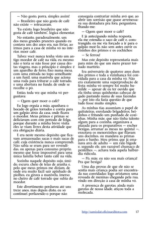 — Não gosto, porra, simples assim!       c
                                            ­ onseguia contrariar minha avó que, ao
   — Brasileiro que não gosta de café       abrir um sorrisão que quase arremessa-
não existe — retrucavam.                    va sua dentadura pra fora, perguntava,
                                            fitando-me:
   “Eu existo, logo brasileiro que não
gosta de café também”, lógica elementar.       — Quem quer moer o café?
   No entanto, paradoxalmente, um              E já antecipando minha resposta,
dos meus grandes prazeres quando eu         ela me estendia o saco de café e, cons-
contava uns dez anos era, nas férias, ao    trangido, eu me via forçado a ir para o
irmos para a casa de minha vó no inte-      galpão moê-lo, não sem antes ouvir os
rior, moer café.                            risinhos dos primos e os cochichos:
   Talvez você nunca tenha visto um an-        — Se ferrou!
tigo moedor de café na vida, eu mesmo          Mas este depósito representaria mais
não o teria se não fosse por causa des-     para mim do que um mero prazer tor-
tas viagens, mas o princípio é simples: é   nado martírio.
um aparelho de ferro, fixo numa mesa,          Era aniversário de quatorze anos dum
com uma entrada no topo semelhante          dos primos e toda a vizinhança foi con-
a um funil, uma manivela que aciona         vidada para a casa da minha vó. Não
uma roda para triturar o café torrado,      era exatamente uma superprodução de
e uma abertura no fundo, de onde se         festa; minha vó sempre foi muito hu-
recolhe o pó.                               milde — apesar de eu ter ouvido que
   Então, toda vez que minha vó per-        ela tinha umas quinhentas cabeças de
guntava:                                    gado pastando numa de suas fazendas
   — Quem quer moer o café?                 —, por isto ela fazia questão de que
                                            tudo fosse muito simples.
   Eu logo erguia a mão, apanhava o
bocado de grãos torrados e corria para         As minhas tias assumiam o papel de
um galpão atrás da casa, onde ficava        quituteiras, enrolando brigadeiros, bei-
o moedor. Meus primos e primas se           jinhos e fritando um punhado de coxi-
deliciavam com este período de folga,       nhas. Minha mãe, que não tinha talento
porque durante a minha breve visita         algum para a cozinha, organizava a
eles se viam livres desta atividade que     piazada para os preparativos — encher
era obrigação diária.                       bexigas, arrumar as mesas no quintal —,
                                            enxotava os menorzinhos que filavam
   E era neste mesmo depósito que fica-     uns docinhos, ou mandava as primas
vam armazenadas sacas e mais sacas de       para o banho. Meu primo, que já ema-
café, cuja existência nunca compreendi.     nava ares de adulto — um ralo bigode
Não sabia se eram para ser revendi-         e, segundo ele, um razoável chumaço de
das, ou apenas para consumo próprio,        pentelhos —, achava toda aquela balbúr-
mesmo que fosse impossível para uma         dia ridícula.
única família beber tanto café na vida.
                                               — Pô, mãe, eu não sou mais criança!
   Sozinho naquele depósito sujo, úmi-      Pra que bexiga?
do, escuro, cheio de teias de aranha e,
pelo que meus primos me diziam, de             Uma das provas de que ele não se
onde era muito fácil sair apinhado de       sentia mais criança podia ser encontra-
piolhos, eu girava a manivela, imerso       da nas convidadas; logo avistamos uma
no cheiro de café torrado que subia do      revoada de meninas chegando pela rua,
moedor.                                     vindo em direção à casa de minha vó.
   Este divertimento perdurou até uns          A presença de garotas, ainda mais
treze anos, mas depois disto, eu só         garotas de nossa idade, atiçou toda a
continuei perfazendo-o porque não           molecada.




                                              http://samizdat.oficinaeditora.com   17
 