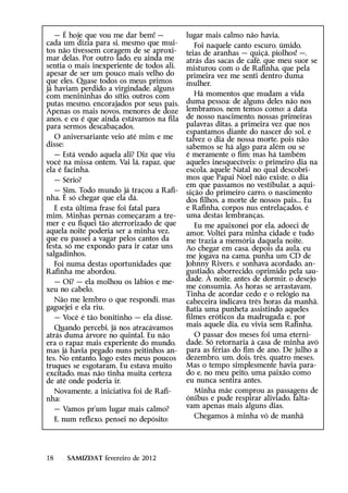 — É hoje que vou me dar bem! —          lugar mais calmo não havia.
cada um dizia para si, mesmo que mui-         Foi naquele canto escuro, úmido,
tos não tivessem coragem de se aproxi-     teias de aranhas — quiçá, piolhos! —,
mar delas. Por outro lado, eu ainda me     atrás das sacas de café, que meu suor se
sentia o mais inexperiente de todos ali,   misturou com o de Rafinha, que pela
apesar de ser um pouco mais velho do       primeira vez me senti dentro duma
que eles. Quase todos os meus primos       mulher.
já haviam perdido a virgindade, alguns
com menininhas do sítio, outros com           Há momentos que mudam a vida
putas mesmo, encorajados por seus pais.    duma pessoa: de alguns deles não nos
Apenas os mais novos, menores de doze      lembramos, nem temos como: a data
anos, e eu é que ainda estávamos na fila   de nosso nascimento, nossas primeiras
para sermos descabaçados.                  palavras ditas, a primeira vez que nos
                                           espantamos diante do nascer do sol, e
   O aniversariante veio até mim e me      talvez o dia de nossa morte, pois não
disse:                                     sabemos se há algo para além ou se
   — Está vendo aquela ali? Diz que viu    é meramente o fim; mas há também
você na missa ontem. Vai lá, rapaz, que    aqueles inesquecíveis: o primeiro dia na
ela é facinha.                             escola, aquele Natal no qual descobri-
   — Sério?                                mos que Papai Noel não existe, o dia
                                           em que passamos no vestibular, a aqui-
   — Sim. Todo mundo já traçou a Rafi-     sição do primeiro carro, o nascimento
nha. É só chegar que ela dá.               dos filhos, a morte de nossos pais... Eu
   E esta última frase foi fatal para      e Rafinha, corpos nus entrelaçados, é
mim. Minhas pernas começaram a tre-        uma destas lembranças.
mer e eu fiquei tão aterrorizado de que       Eu me apaixonei por ela, adoeci de
aquela noite poderia ser a minha vez,      amor. Voltei para minha cidade e tudo
que eu passei a vagar pelos cantos da      me trazia a memória daquela noite.
festa, só me expondo para ir catar uns     Ao chegar em casa, depois da aula, eu
salgadinhos.                               me jogava na cama, punha um CD de
   Foi numa destas oportunidades que       Johnny Rivers, e sonhava acordado, an-
Rafinha me abordou.                        gustiado, aborrecido, oprimido pela sau-
   — Oi? — ela molhou os lábios e me-      dade. À noite, antes de dormir, o desejo
xeu no cabelo.                             me consumia. As horas se arrastavam.
                                           Tinha de acordar cedo e o relógio na
   Não me lembro o que respondi, mas       cabeceira indicava três horas da manhã.
gaguejei e ela riu.                        Batia uma punheta assistindo aqueles
   — Você é tão bonitinho — ela disse.     filmes eróticos da madrugada e, por
   Quando percebi, já nos atracávamos      mais aquele dia, eu vivia sem Rafinha.
atrás duma árvore no quintal. Eu não          O passar dos meses foi uma eterni-
era o rapaz mais experiente do mundo,      dade. Só retornaria à casa de minha avó
mas já havia pegado nuns peitinhos an-     para as férias do fim de ano. De julho a
tes. No entanto, logo estes meus poucos    dezembro, um, dois, três, quatro meses.
truques se esgotaram. Eu estava muito      Mas o tempo simplesmente havia para-
excitado, mas não tinha muita certeza      do e, no meu peito, uma paixão como
de até onde poderia ir.                    eu nunca sentira antes.
   Novamente, a iniciativa foi de Rafi-       Minha mãe comprou as passagens de
nha:                                       ônibus e pude respirar aliviado, falta-
   — Vamos pr’um lugar mais calmo?         vam apenas mais alguns dias.
   E, num reflexo, pensei no depósito:        Chegamos à minha vó de manhã




18    SAMIZDAT fevereiro de 2012
 