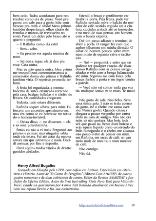 bem cedo. Todos acordaram para nos             Estendi o braço e gentilmente en-
receber, como era de praxe. Vovó pre-       treabri a porta. Pela fresta, pude ver
parou um café para a gente, leite com       R
                                            ­ afinha sentada sobre o balcão do mo-
Nescau pra mim, é óbvio! Meus primos        edor de café, vestido erguido até a cin-
também despertaram, olhos cheios de         tura, calcinha arriada até os tornozelos,
remelas e marcas de travesseiro no          e no meio de suas pernas, um homem
rosto. Puxei um deles pelo braço até o      com a bunda exposta.
quarto e perguntei:                            Dei um passo adiante e terminei de
   — E Rafinha, como ela está?              abrir a porta. O ranger fez com que
   — Bem... acho.                           ambos olhassem em minha direção. O
                                            olhar do homem pousou sobre mim,
   — Eu preciso ver aquela menina de        num misto de espanto, raiva e excita-
novo.                                       ção.
   — Sai desta, rapaz, ela já deu pra          — Tio? — perguntei, e antes que eu
você. Cata outra.                           pudesse ter qualquer reação, ele aban-
   Mas eu não queria outra. Meu primo       donou Rafinha com as pernas arrega-
me tranquilizou: comemoraríamos o           nhadas e veio com a benga balançando
aniversário duma das primas e Rafinha       até mim. Segurou-me com força pelo
também viria. O repeteco prometia ser       braço, fechou a porta e me jogou contra
bom.                                        a parede.
   A festa foi organizada, a mesma             — Você não vai contar nada pra sua
baderna de antes, criançada correndo        tia, moleque, senão eu te mato. Te mato!
pela casa, bexigas infladas e o cheiro de
fritura. Os convidados chegaram.
                                              Não gosto de café. Não bebo. Nem
   Todavia, tudo estava diferente.          uma única gota. E não se trata apenas
   Rafinha sequer olhava para mim. Eu       do gosto, até o cheiro me causa aver-
forçava um encontro, aproximava-me,         são. Nunca gostei. Quando criança
mas era como se eu houvesse me torna-       chegava a passar vergonha por causa
do o homem-invisível.                       disto na casa de amigos. Mas não era
   — Deixa disso, — me disseram — ela       nojo, só não gostava. Mas hoje, toda
é só uma piranhazinha.                      vez que passo na frente dum boteco e
                                            vejo aquele líquido preto escorrendo do
   Então, eu não a vi mais. Perguntei aos   bule, fumegando, e o cheiro me alcança,
primos e primas, mas ninguém sabia          não posso evitar de pensar em mim,
onde ela estava. Fui até atrás da mesma     em Rafinha, em sacas de café, no pau
árvore em que estivemos, e nada. Deci-      meio mole de meu tio e num moedor
di arriscar, por fim, o depósito.           de café.
   Ouvi alguns ruídos vindos de dentro,       Não consigo.
gemidos abafados.
                                              Não dá.


   Henry Alfred Bugalho
   Formado em Filosofia pela UFPR, com ênfase em Estética. Especialista em Litera-
tura e História. Autor de “O Canto do Peregrino” (Editora Com-Arte/USP), de outros
quatro romances e de duas coletâneas de contos. Editor da Revista SAMIZDAT e fun-
dador da Oficina Editora. Autor do livro best-selling “Guia Nova York para Mãos-de-
Vaca”, cidade na qual morou por 4 anos. Está baseado, atualmente, em Buenos Aires,
com sua esposa Denise e Bia, sua cachorrinha.




                                              http://samizdat.oficinaeditora.com   19
 