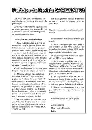 Participe da Revista SAMIZDAT 33
  A Revista SAMIZDAT conta com a sua               Por favor, aguarde o período de um mês
participação para manter o alto padrão das       após receber a resposta antes de enviar um
publicações.                                     outro texto.
   Aceitamos e estimulamos a participação
de autores estreantes, pois o nosso objetivo     http://revistasamizdat.submishmash.com/
é apresentar a maior diversidade possível        submit
de autores, ­ êneros e textos.
            g


   Instruções para envio de obras                  Não aceitamos mais textos enviados por
                                                 e-mail.
   1 - Cada escritor poderá inscrever, nos
                                                    4 - Os textos selecionados serão publica-
respectivos campos, somente 1 (um) tex-
                                                 dos na edição 33 da Revista SAMIZDAT na
to literário para publicação, de qualquer
                                                 segunda quinzena de maio de 2012, no site
gênero - conto, crônica, poesia, microconto
- ou um (1) texto teórico, como artigo de        http://samizdat.oficinaeditora.com/
teoria literária, resenha de livros, ou entre-     ou poderão aparecer no site, caso a edi-
vista, além de traduções de textos literários    ção em .PDF já esteja fechada.
em domínio público, sob licença Creative
                                                   5 - Os textos serão publicados sob li-
Commons ou com a expressa autorização
                                                 cença Creative Commons Atribuição-Uso
do autor. A temática é livre.
                                                 Não-Comercial-Vedada a Criação de Obras
   O autor também deve enviar uma breve          Derivadas e o autor não será remunerado.
biografia na primeira página do arquivo.         O envio de textos implica na aceitação por
    2 - O limite máximo para cada texto          parte do autor destes termos.
literário é de mil (1000) palavras, ou 4             6 - Os organizadores da SAMIZDAT se
páginas em A4, fonte Times ou Arial 12,          reservam o direito de não publicar a revis-
espaçamento 1,5. O envio dos textos não          ta, caso o número de submissões não seja
implica na aceitação automática, a seleção       o suficiente para o fechamento da edição.
dependerá da quantidade de textos envia-
                                                   7 - O não cumprimento dos itens acima
dos, da qualidade literária e da disponibi-
                                                 poderá implicar na desqualificação da obra
lidade de espaço na revista. A revisão dos
                                                 enviada.
textos é de responsabilidade de seus auto-
res. O texto não precisa ser inédito.
   3 - Os textos devem ser enviados até o          Contamos com a sua participação!
dia 30 de abril de 2012 através do nosso
gerenciador de submissões (link abaixo)            Atenciosamente,
em um arquivo anexo, em formato .DOC,
                                                   Henry Alfred Bugalho
.DOCX ou .TXT.
                                                   Editor
 