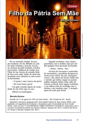 Contos


 Filho da Pátria Sem Mãe
                                                                   Marcelo Soriano




                                                                                            http://www.flickr.com/photos/delafuente/3230692585/
   Ela era torneada. Mulata. Escrava               Quando amanhece, uma criança
pós-moderna. De dia, filhinho no colo.       perambula com as fraldas sujas por um
De noite, bolsinha a tiracolo. Era lin-      loft qualquer bem decorado da Rambla.
da. Morena da grife brasileña. Chiclete            – Mamã... Mamã... Teta...
provocativo. Madeixas de molejo sexy.
Olhar de lua. Sorriso de avenida. Beijo            Na hora de reassumir a maternida-
de beco sem saída. Nudez de mini-saia        de nacionalista, a prostituta desapareceu.
levantada (sem calcinha) na orla escura      Nunca mais voltou. Ela não conseguira
da ­ arceloneta.
    B                                        vencer a dor aberta do buraco fundo, frio
                                             e estreito, que deitou sangue no passeio
     – O ponto é meu, traveco da porra!      público daquela última noite, antes do
     – ¡No más! Muere perra!                 retorno ao Brasil. Seria aquela, realmente,
     Um grito tremido depois do estalo       a sua última noite de sacrilégio, mas o
doído de um triste tapa na cara.             destino é um comboio cego... E atropela
                                             quem dá mole pela frente.
     Silêncio na madrugada...

   Marcelo Soriano
  Nascido em 11 de agosto de 1967, em Santa Maria – Rio Grande do Sul – Brasil.
   Engenheiro Mecânico graduado pela Universidade Federal de Santa Maria (2004) e pós-
graduado em Engenharia de Produção e Manufatura pela Universidade de Passo Fundo
(2010). Autor do Livro “CANTOPOEMAS: SOBRE MENINOS E PÁSSAROS”, juntamente com a
escritora moçambicana Isabel Gil (Alcance Editores. Maputo-MZ, 2011). Cronista das Revis-
tas Tempo e Literatas (Maputo-MZ, 2011).




                                                http://samizdat.oficinaeditora.com    21
 