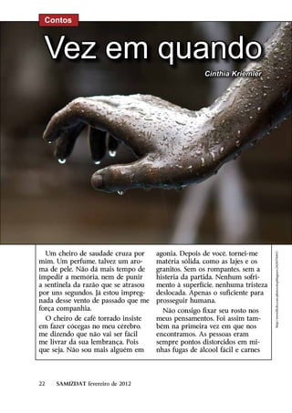 Contos



 Vez em quando
                                                      Cinthia Kriemler




  Um cheiro de saudade cruza por      agonia. Depois de você, tornei-me


                                                                             http://www.flickr.com/photos/stopthegears/2428574441/
mim. Um perfume, talvez um aro-       matéria sólida, como as lajes e os
ma de pele. Não dá mais tempo de      granitos. Sem os rompantes, sem a
impedir a memória, nem de punir       histeria da partida. Nenhum sofri-
a sentinela da razão que se atrasou   mento à superfície, nenhuma tristeza
por uns segundos. Já estou impreg-    deslocada. Apenas o suficiente para
nada desse vento de passado que me    prosseguir humana.
força companhia.                        Não consigo fixar seu rosto nos
  O cheiro de café torrado insiste    meus pensamentos. Foi assim tam-
em fazer cócegas no meu cérebro,      bém na primeira vez em que nos
me dizendo que não vai ser fácil      encontramos. As pessoas eram
me livrar da sua lembrança. Pois      sempre pontos distorcidos em mi-
que seja. Não sou mais alguém em      nhas fugas de álcool fácil e carnes




22   SAMIZDAT fevereiro de 2012
 