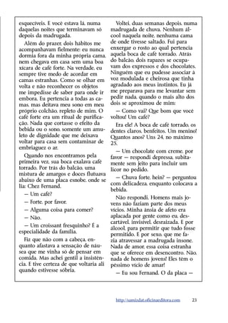 e
­ squecíveis. E você estava lá, numa       Voltei, duas semanas depois, numa
daquelas noites que terminavam só       madrugada de chuva. Nenhum ál-
depois da madrugada.                    cool naquela noite, nenhuma cama
   Além do prazer, dois hábitos me      de onde tivesse saltado. Fui para
acompanhavam fielmente: eu nunca enxergar o rosto ao qual pertencia
dormia fora da minha própria cama, aquela boca de café torrado. Atrás
nem chegava em casa sem uma boa do balcão, dois rapazes se ocupa-
xícara de café forte. Na verdade, eu    vam dos expressos e dos chocolates.
sempre tive medo de acordar em          Ninguém que eu pudesse associar à
camas estranhas. Como se olhar em voz modulada e cheirosa que tinha
volta e não reconhecer os objetos       agradado aos meus instintos. Eu já
me impedisse de saber para onde ir me preparava para me levantar sem
embora. Eu pertencia a todas as ca-     pedir nada, quando o mais alto dos
mas, mas deitava meu sono em meu dois se aproximou de mim:
próprio colchão, repleto de mim. O         — Como vai? Que bom que você
café forte era um ritual de purifica- voltou! Um café?
ção. Nada que cortasse o efeito da         Era ele! A boca de café torrado, os
bebida ou o sono, somente um amu- dentes claros, benfeitos. Um menino!
leto de dignidade que me deixava        Quantos anos? Uns 24, no máximo
voltar para casa sem contaminar de 25.
embriaguez o ar.
                                           — Um chocolate com creme, por
   Quando nos encontramos pela          favor — respondi depressa, subita-
primeira vez, sua boca exalava café     mente sem jeito para incluir um
torrado. Por trás do balcão, uma        licor no pedido.
mistura de amargos e doces flutuava
                                           — Chuva forte, hein? — perguntou
abaixo de uma placa esnobe, onde se
                                        com delicadeza, enquanto colocava a
lia: Chez Fernand.
                                        bebida.
   — Um café?
                                           Não respondi. Homens mais jo-
   — Forte, por favor.                  vens não faziam parte dos meus
   — Alguma coisa para comer?           vícios. Minha ânsia de afeto era
   — Não.                               aplacada por gente como eu, des-
                                        cartável, invisível, desraizada. E por
   — Um croissant fresquinho? É a
                                        álcool, para permitir que tudo fosse
especialidade da família.
                                        permitido. E por sexo, que me fa-
   Fiz que não com a cabeça, en-        zia atravessar a madrugada insone.
quanto afastava a sensação de náu-      Nada de amor, essa coisa estranha
sea que me vinha só de pensar em        que se oferece em desencontro. Não,
comida. Mas achei gentil a insistên- nada de homens jovens! Eles têm o
cia. E tive certeza de que voltaria ali péssimo vício de amar!
quando estivesse sóbria.
                                           — Eu sou Fernand. O da placa —




                                          http://samizdat.oficinaeditora.com   23
 