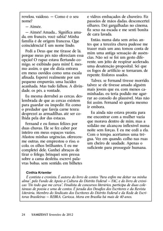 revelou, vaidoso. — Como é o seu            e vidros embaçados de chuveiro. Fiz
nome?                                       passeios de mãos dadas, desconcertei
     — Aimée.                               olhares. Dei gargalhadas no cinema,
                                            fiz sexo na escada e me senti bonita
  — Aimée! Amada... Significa ama-
                                            de cara lavada.
da, em francês, você sabia? Minha
família é de origem francesa. Que             Então, numa data sem aviso, an-
coincidência! É um nome lindo.              tes que a terceira chuva pudesse me
                                            trazer mais um ano, tomou conta de
   Pedi a Deus que me tirasse de lá,
                                            mim uma antiga sensação de ausên-
porque meus pés não ofereciam essa
                                            cias. Não sei se foi um gesto dife-
opção! O rapaz estava flertando co-
                                            rente, um jeito de respirar acelerado,
migo, se exibindo para mim! E, mes-
                                            uma desatenção proposital. Sei que
mo assim, o que ele dizia entrava
                                            os fogos de artifício se tornaram, de
em meus ouvidos como uma escala
                                            repente, fósforos usados.
afinada. Esperei realmente por um
pequeno empurrão, uma lucidez                  Talvez, se Fernand tivesse morrido,
acanhada. Mas tudo falhou. A divin-         talvez se ele tivesse amado alguém
dade, os pés, a vontade.                    mais jovem que eu, com menos ca-
                                            minhadas, eu teria podido me agar-
  Eu mesma derrubei as cercas, des-
                                            rar ao consolo do plausível. Mas não
lembrada de que as cercas existem
                                            foi assim. Fernand só queria mesmo
para guardar ou impedir. Fiz como
                                            ir embora.
o predador que fareja carne tenra:
desprezei as armadilhas, até ser co-          Eu ainda não estava pronta para
lhida pela dor das estacas.                 me encontrar com a mulher vazia
                                            que morava dentro de mim, mas a
   Fernand e eu fomos felizes por
                                            solidão me alcançou inflexível numa
duas chuvas. Ele se fez caber por
                                            noite sem forças. E eu me cedi a ela.
inteiro em meus espaços vazios.
                                            Com o tempo, acertamos uma tré-
Afastou minhas urgências, ofereceu-
                                            gua. Vez em quando, colho nas ruas
me outras, me emprestou o riso, o
                                            um cheiro de saudade. Apenas o
colo, os olhos brilhantes. E eu me
                                            suficiente para prosseguir humana.
completei dele. Ganhei abraços de
tirar o fôlego, brinquei sem pressa
sobre a cama desfeita, escrevi pala-
vras bobas, sem sentido, em bilhetes

    Cinthia Kriemler
    É contista e cronista. É autora do livro de contos “Para enfim me deitar na minha
alma”, pelo Fundo de Apoio à Cultura do Distrito Federal — FAC, e do livro de crôni-
cas “Do todo que me cerca”. Finalista de concursos literários, participa de duas cole-
tâneas de poesia e uma de contos. É jurada dos Desafios dos Escritores e da Revista
Literária. Membro do Sindicato dos Escritores do Distrito Federal e da Rede de Escri-
toras Brasileiras — REBRA. Carioca. Mora em Brasília há mais de 40 anos.




24      SAMIZDAT fevereiro de 2012
 