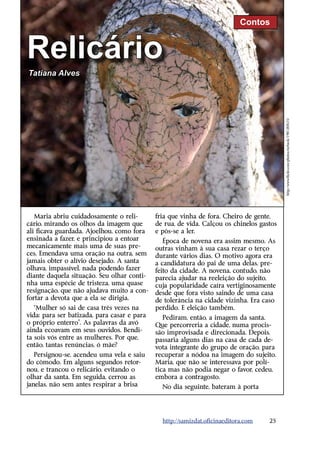 Contos


Relicário
Tatiana Alves




                                                                                          http://www.flickr.com/photos/mrbeck/1981387615/
   Maria abriu cuidadosamente o reli-        fria que vinha de fora. Cheiro de gente,
cário, mirando os olhos da imagem que        de rua, de vida. Calçou os chinelos gastos
ali ficava guardada. Ajoelhou, como fora     e pôs-se a ler.
ensinada a fazer, e principiou a entoar         Época de novena era assim mesmo. As
mecanicamente mais uma de suas pre-          outras vinham à sua casa rezar o terço
ces. Emendava uma oração na outra, sem       durante vários dias. O motivo agora era
jamais obter o alívio desejado. A santa      a candidatura do pai de uma delas, pre-
olhava, impassível, nada podendo fazer       feito da cidade. A novena, contudo, não
diante daquela situação. Seu olhar conti-    parecia ajudar na reeleição do sujeito,
nha uma espécie de tristeza, uma quase       cuja popularidade caíra vertiginosamente
resignação, que não ajudava muito a con-     desde que fora visto saindo de uma casa
fortar a devota que a ela se dirigia.        de tolerância na cidade vizinha. Era caso
   “Mulher só sai de casa três vezes na      perdido. E eleição também.
vida: para ser batizada, para casar e para      Pediram, então, a imagem da santa.
o próprio enterro”. As palavras da avó       Que percorreria a cidade, numa procis-
ainda ecoavam em seus ouvidos. Bendi-        são improvisada e direcionada. Depois,
ta sois vós entre as mulheres. Por que,      passaria alguns dias na casa de cada de-
então, tantas renúncias, ó mãe?              vota integrante do grupo de oração, para
   Persignou-se, acendeu uma vela e saiu     recuperar a nódoa na imagem do sujeito.
do cômodo. Em alguns segundos retor-         Maria, que não se interessava por polí-
nou, e trancou o relicário, evitando o       tica mas não podia negar o favor, cedeu,
olhar da santa. Em seguida, cerrou as        embora a contragosto.
janelas, não sem antes respirar a brisa        No dia seguinte, bateram à porta




                                               http://samizdat.oficinaeditora.com   25
 