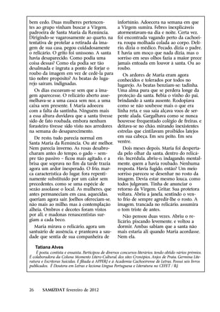 bem cedo. Duas mulheres pertencen-                     infortúnio. Adoecera na semana em que
tes ao grupo vinham buscar a Virgem,                   a Virgem sumira. Febres inexplicáveis
padroeira de Santa Maria da Renúncia.                  atormentavam-na dia e noite. Certa vez,
Dirigindo-se vagarosamente ao quarto, na               foi encontrada vagando perto da cachoei-
tentativa de protelar a retirada da ima-               ra, roupa molhada colada ao corpo. Delí-
gem de sua casa, pegou cuidadosamente                  rio, dizia o médico. Pecado, dizia o padre.
o relicário. O grito foi uníssono. A santa             E havia um moço que nada dizia, mas o
havia desaparecido. Como podia uma                     sorriso em seus olhos fazia a maior prece
coisa dessas? Como ela podia ser tão                   jamais entoada em louvor à santa. Ou ao
desalmada e ingrata a ponto de forjar o                roubo.
roubo da imagem em vez de cedê-la para                    Os ardores de Maria eram agora
tão nobre propósito? As beatas do luga-                conhecidos e tolerados por todos no
rejo saíram, indignadas.                               lugarejo. As beatas benziam-se: tadinha.
   Os dias escoavam-se sem que a ima-                  Uma alma pura que se perdera longe da
gem aparecesse. O relicário aberto asse-               proteção da santa. Bebia o vinho do pai,
melhava-se a uma casca sem noz, a uma                  brindando à santa ausente. Rodopiava
caixa sem presente. E Maria adoeceu                    como se não soubesse mais o que era
com a falta da santinha. Ninguém mais                  linha reta, e sua saia alçava voos de ser-
a essa altura duvidava que a santa tivesse             pente alada. Gargalhava como se nunca
sido de fato roubada, embora nenhum                    houvesse frequentado colégio de freiras, e
forasteiro tivesse sido visto nos arredores            deitava-se no chão, mirando inexistentes
na semana do desaparecimento.                          estrelas que cintilavam proibidos latejos
   De resto, tudo parecia normal em                    em sua cabeça. Em seu peito. Em seu
Santa Maria da Renúncia. Ou até melhor.                ventre.
Nem parecia inverno. As rosas desabro-                    Dois meses depois, Maria foi desperta-
charam antes do tempo, o gado – sem-                   da pelo olhar da santa, dentro do relicá-
pre tão passivo – ficou mais agitado, e a              rio. Incrédula, abriu-o, indagando, mental-
brisa que soprava no fim da tarde trazia               mente, quem a havia roubado. Nenhuma
agora um ardor inesperado. O frio, mar-                resposta. Havia fugido, então? Um meio
ca característica do lugar, fora repenti-              sorriso pareceu se desenhar no rosto da
namente substituído por um calor sem                   imagem. Devia estar mesmo louca, como
precedentes, como se uma espécie de                    todos julgavam. Tinha de anunciar o
sezão assolasse o local. As mulheres, que              retorno da Virgem. Gritar. Sua protetora
antes permaneciam em casa, aquecidas,                  voltara. Abriu a janela, sentindo o ven-
queriam agora sair. Joelhos ofereciam-se,              to frio de sempre agredir-lhe o rosto. A
não mais ao milho, mas à contemplação                  imagem, trancada no relicário, assumira
alheia. Ombros e decotes foram vistos                  o tom triste de antes.
por ali, e madonas renascentistas sur-                    Não pensou duas vezes. Abriu o re-
giam a cada beco.                                      licário, piscando levemente, e voltou a
  Maria mirava o relicário, agora um                   dormir. Ambas sabiam que a santa não
santuário de ausência, e pranteava a sau-              mais estaria ali quando Maria acordasse.
dade que sentia de sua companheira de                  Nem ela.

     Tatiana Alves
    É poeta, contista e ensaísta. Participou de diversos concursos literários, tendo obtido vários prêmios.
É colaboradora da Coluna Momento Lítero-Cultural, dos sites Cronópios, Anjos de Prata, Germina Lite-
ratura e Escritoras Suicidas. É filiada à APPERJ e à Academia Cachoeirense de Letras. Possui seis livros
publicados. É Doutora em Letras e leciona Língua Portuguesa e Literatura no CEFET / RJ.




26      SAMIZDAT fevereiro de 2012
 