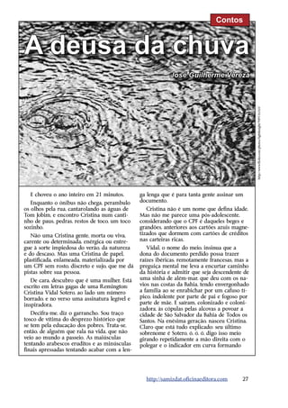 Contos



A deusa da chuva
                                                           José Guilherme Vereza




                                                                                               http://www.flickr.com/photos/lightknight/949116165/
  E choveu o ano inteiro em 21 minutos.        ga lenga que é para tanta gente assinar um
   Enquanto o ônibus não chega, perambulo      documento.
os olhos pela rua, cantarolando as águas de       Cristina não é um nome que defina idade.
Tom Jobim, e encontro Cristina num canti-      Mas não me parece uma pós-adolescente,
nho de paus, pedras, restos de toco, um toco   considerando que o CPF é daqueles beges e
sozinho.                                       grandões, anteriores aos cartões azuis magne-
   Não uma Cristina gente, morta ou viva,      tizados que dormem com cartões de créditos
carente ou determinada, enérgica ou entre-     nas carteiras ricas.
gue à sorte impiedosa do verão, da natureza       Vidal, o nome do meio, insinua que a
e do descaso. Mas uma Cristina de papel,       dona do documento perdido possa trazer
plastificada, enlameada, materializada por     raízes ibéricas, remotamente francesas, mas a
um CPF sem rosto, discreto e sujo, que me dá   preguiça mental me leva a encurtar caminho
pistas sobre sua pessoa.                       da história e admitir que seja descendente de
   De cara, descubro que é uma mulher. Está    uma sinhá de além-mar, que deu com os na-
escrito em letras gagas de uma Remington:      vios nas costas da Bahia, tendo envergonhado
Cristina Vidal Sotero, ao lado um número       a família ao se enrabichar por um cafuso tí-
borrado, e no verso uma assinatura legível e   pico, indolente por parte de pai e fogoso por
inspiradora.                                   parte de mãe. E saíram, colonizado e coloni-
                                               zadora, às cópulas pelas alcovas a povoar a
   Decifra-me, diz o garrancho. Sou traço      cidade de São Salvador da Bahia de Todos os
tosco de vítima do desprezo histórico que      Santos. Na enésima geração, nasceu Cristina.
se tem pela educação dos pobres. Trata-se,     Claro que está tudo explicado: seu último
então, de alguém que rala na vida, que não     sobrenome é Sotero, ó, ó, ó, digo isso meio
veio ao mundo a passeio. As maiúsculas         girando repetidamente a mão direita com o
tentando arabescos eruditos e as minúsculas    polegar e o indicador em curva ­ormando
                                                                                 f
finais apressadas tentando acabar com a len-




                                                 http://samizdat.oficinaeditora.com      27
 