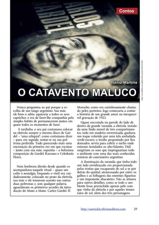 Contos




                                                                                                 http://www.flickr.com/photos/fiverweed/5265610106/
                                                                        Otávio Martins


   O CATAVENTO MALUCO
   Nunca perguntou ao pai porque a es-          Morocho, como era carinhosamente chama-
colha de um tango argentino. Sua mãe,           do pelos porteños, logo começaria a contar
ele bem o sabia, aquiescia a todos os seus      a história de um grande amor, na inesquecí-
caprichos, e era de fazer-lhe companhia pelo    vel gravação de 1923.
simples hábito de permanecerem juntos em           Quase encostada na parede do lado de
quase todos os momentos de lazer.               dentro da grande varanda, a eletrola, instala-
    À tardinha, o seu pai costumava colocar     da num lindo móvel de três compartimen-
na eletrola sempre o mesmo disco de Gar-        tos, todo em madeira envernizada, ganhava
del – “uma relíquia!”, como costumava dizer     um toque colorido por uma tela aveludada,
– para, em seguida, sentar-se na sua pol-       verde-escuro; o tecido, pespontado por fios
trona preferida. Tudo parecendo mais uma        dourados, servia para cobrir o nicho onde
encenação da primeira vez em que escutou        estavam instalados os alto-falantes. Dali
– junto com sua mãe, supunha – a belíssima      surgiriam os sons que impregnariam todo
composição de Gardel, Razzano e Celedonio       o ambiente com uma das mais conhecidas
Flores.                                         músicas do cancioneiro argentino.
                                                   A iluminação da varanda, que tinha todo
  Nem lembrava direito desde quando os          um lado envidraçado, era proporcionada
acompanhava naquele ritual – quase um           pelas réstias que escapavam do sol a se pôr
culto à nostalgia. Enquanto o vinil era, cui-   detrás do quintal, atravessando por entre os
dadosamente, colocado no prato da eletrola,     galhos e as folhagens das enormes figueiras
sua mãe e ele tomavam assento nas outras        e um imponente abacateiro. Não se atinava
duas poltronas e, sem qualquer palavra,         para outros detalhes, como se todo o am-
aguardavam os primeiros acordes da intro-       biente fosse preenchido apenas pelo som
dução do Mano a Mano. Carlos Gardel, El         que vinha da eletrola e por aqueles tênues
                                                raios de sol, além dos três personagens




                                                  http://samizdat.oficinaeditora.com       29
 