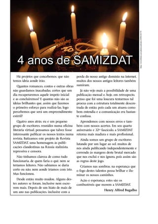 http://www.flickr.com/photos/advaits/2589618179/
   4 anos de SAMIZDAT
  Há projetos que concebemos, que não          perda do nosso antigo domínio na internet,
temos ideia aonde irão.                        muitos dos nossos antigos leitores ­ambém
                                                                                  t
   Quantos romances, contos e outras obras     sumiram.
não guardamos inacabadas, certos que um           Já não vejo mais a possibilidade de uma
dia recuperaremos aquele ímpeto inicial        publicação mensal e, hoje, em retrospecto,
e as concluiremos? E quantas não são as        penso que foi uma loucura tentarmos tal
ideias brilhantes que, assim que fazemos       proeza com a estrutura totalmente descen-
o primeiro esforço para realizá-las, logo      trada de então, pois cada um atuava como
percebemos que será um empreendimento          bem entendia e a comunicação era bastan-
estéril?                                       te confusa.
    Quatro anos atrás, eu e um pequeno            Aprendemos com nossos erros e tam-
grupo de escritores, reunidos numa oficina     bém com nossos acertos. Em seu quarto
literária virtual, pensamos que talvez fosse   aniversário e 32º fascículo, a SAMIZDAT
interessante publicar os nossos textos numa    retorna mais madura e mais profissional.
revista. Batizamos este projeto de Revista        Ainda somos um grupo de escritores
SAMIZDAT, uma homenagem às publi-              lutando por um lugar ao sol, muitos de
cações clandestinas na Rússia ­ talinista,
                                s              nós ainda publicando independentemente e
repressiva e censora.                          correndo às margens deste brutal mercado
   Não tínhamos clareza de como tudo           que nos exclui e nos ignora, pois assim são
funcionaria, de quem faria o quê, nem se       as regras deste jogo.
teríamos leitores. Não sabíamos se daria          Criamos nas sombras, na esperança que
certo ou não, nem aonde iríamos com isto.      o fogo destes talentos possa brilhar e ilu-
Mas funcionou.                                 minar os nossos caminhos.
   Desde então, muito mudou. Alguns des-         Ação e esperança, estes são os
tes autores se foram, inclusive nem escre-     combustíveis que movem a SAMIZDAT.
                                               ­
vem mais. Depois de um hiato de mais de
                                                                   Henry Alfred Bugalho
um ano nas publicações, inclusive com a
 
