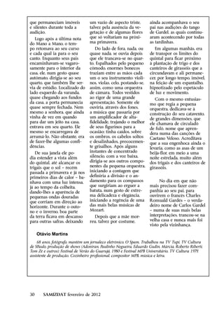 que permaneciam imóveis           um vazio de aspecto triste,       ainda acompanhava o seu
e silentes durante toda a         talvez pela ausência da ve-       pai nas audições do tango
audição.                          getação e de algumas flores       de Gardel, as quais continu-
   Logo após a última nota        que só voltariam na próxi-        aram acontecendo por todas
do Mano a Mano, o tem-            ma primavera.                     as tardinhas.
po retomava ao seu curso             Do lado de fora, nada, ou         Em algumas manhãs, era
e cada qual ia para o seu         quase nada, se ouvia depois       de transpor os limites do
canto. Enquanto seus pais         que ele trancava-se no quar-      quintal para ficar próximo
encaminhavam-se vagaro-           to. Espalhados pelo pequeno       à plantação de trigo e dos
samente para o interior da        cômodo, enormes bonecos           canteiros de girassóis que a
casa, ele, num gesto quase        traziam entre as mãos cada        circundavam e ali permane-
autômato, dirigia-se ao seu       um o seu instrumento: violi-      cer, por longo tempo, imóvel,
quarto, que também lhe ser-       nos, violas, celo, postando-se,   na feição de um espantalho,
via de estúdio. Localizado do     assim, como uma orquestra         hipnotizado pelo espetáculo
lado esquerdo da varanda,         de câmara. Todos vestidos         de luz e movimento.
quase chegando aos fundos         ao rigor de uma grande               Com o mesmo entusias-
da casa, a porta permanecia       apresentação. Somente ele         mo que regia a pequena
quase sempre fechada. Nem         ouviria, através dos fones,       orquestra, dedicava-se à
mesmo a senhora, que ainda        a música que passaria por         construção do seu catavento,
vinha de vez em quando            um amplificador de alta-          de grandes dimensões, que
para dar um jeito na casa,        fidelidade, trajando o melhor     ele chamava de circuladô
entrava em seu quarto. Ele        de seus figurinos para a          de fulô, nome que apren-
mesmo se encarregava de           ocasião; tinha caídos, sobre      dera numa das canções de
arrumá-lo. Não obstante, era      os ombros, os cabelos soltos      Caetano Veloso. Acreditava
de fazer-lhe algumas confi-       e desalinhados, precocemen-       que a sua engenhoca ainda o
dências.                          te grisalhos. Após alguns         levaria, como as asas de um
   De sua janela ele po-          instantes de concentrado          beija-flor, em meio a uma
dia estender a vista além         silêncio, com a voz baixa,        noite estrelada, muito além
do quintal, até alcançar os       dirigia-se aos outros compo-      dos trigais e dos canteiros de
trigais que o sol – recém         nentes da pequena orquestra,      girassóis.
passada a primavera e já nos      iniciando a contagem que
primeiros dias de calor – ba-     definiria a divisão e o an-
nhava com uma luz intensa,        damento para os compassos              No dia em que não
já ao tempo da colheita,          que surgiriam ao erguer a         mais precisou fazer com-
dando-lhes a aparência de         batuta, num gesto de extre-       panhia ao seu pai, para
pequenas ondas douradas           ma delicadeza e elegância,        ouvirem o francês Charles
que corriam em direção ao         iniciando a regência de uma       Romuald Gardés – o verda-
horizonte. Durante o outo-        das mais belas músicas de         deiro nome de Carlos Gardel
no e o inverno, boa parte         Mozart.                           – numa de suas mais belas
da terra ficava em descanso          Depois que a mãe mor-          interpretações, trancou-se na
para outras safras, deixando      reu, talvez por costume,          velha casa e nunca mais foi
                                                                    visto pela vizinhança.

     Otávio Martins
    68 anos, fotógrafo, mantém um jornaleco eletrônico, O Spam. Trabalhou na TV Tupi, TV Cultura
de SPaulo, produção de shows (Adoniran, Paulinho Nogueira, Eduardo Gudin, Márcia, Roberto Riberti,
Tom Zé e outros); Festival de Verão do Guarujá, 1980 e Festival MPB Universitário, TV Cultura 1979,
assistente de produção. Cozinheiro profissional, compositor MPB, música e letra.




30      SAMIZDAT fevereiro de 2012
 