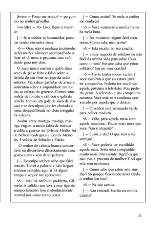 Jovem — Posso me sentar? — pergun-        J — Como assim? De onde o senhor
tou ao senhor grisalho.                    me conhece?
  von Silva — Por favor, fique à vonta-      vS — Você sentou-se à minha frente
de.                                        há meia hora.
 J — Se o senhor se incomodar, posso         J — Em momento algum falei meu
me sentar em outra mesa.                   nome. Como sabe meu nome?
   vS — Oras, não é nenhum incômodo.         vS — Está escrito no seu crachá.
Acho melhor almoçar acompanhado a             J — E esse negócio de solidão? Eu não
ficar só. A mesa é pequena, mas sufi-      falei da minha vida particular. Caso
ciente para nós dois.                      como o meu? Por que acha que estou
   O mais moço encheu o garfo duas         solitário? Leu no meu crachá?
vezes de peixe frito e falou sobre a          vS — Havia tantas mesas vazias. E
vitória do seu time no jogo da noite       você escolheu a que eu estava para
anterior. Mais duas garfadas de arroz e    ter companhia. Poderia ter escolhido
comentou sobre a impunidade em to-         aquela próxima à televisão. Mas prefe-
das as esferas do governo. Comeu uma       riu gente. A televisão é sua companhia
rodela de tomate e criticou o galã da      noturna. Você está só e continua apai-
novela. Tomou um gole de suco de aba-      xonado por aquela que o deixou.
caxi e se desculpou por ter chutado a
                                             J — O senhor está semeando verde
mesa desequilibrada no chão irregular
                                           para colher maduro...
da calçada.
                                             vS — Olhe para aquela mesa com
   Assim, entre mastiga, mastiga, mas-
                                           aquela mocinha... Pouco mais nova que
tiga, engole, o moço falou de música
                                           você. Não é atraente?
erudita a guerras no Oriente Médio. Foi
de Nelson Rodrigues e Cecília Meire-         J — É sim, e daí? O que tem a ver
les. E voltou de Sófocles e Platão.        comigo?

   O senhor de cabeça branca concor-          vS — Você poderia ter escolhido
dava ou discordava discretamente, com      aquela mesa. Seria uma companhia
gestos suaves, sem dizer palavra.          muito mais interessante. Significa que
                                           não está à procura de mulher. E sei que
   J — Desculpe senhor, acho que falei
                                           está sem nenhuma.
demais. Tomei a palavra e não larguei.
Estamos sentados aqui já há algum            J — Como sabe que estou sem mu-
tempo e sequer me apresentei...            lher? Só porque fico vendo tevê? Onde
                                           o senhor leu isso?
  vS — Não há nenhum problema, Gil-
berto. A solidão nos leva a esse tipo de     vS — Na sua camisa.
comportamento. Isso é absolutamente          J — Não entendi. Escrito na minha
normal nos casos como o seu.               camisa?




                                                                                 33
 
