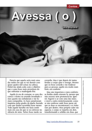 Contos



    Avessa ( o )
                                                                 Sara Meynard




  Parecia que aquela seria mais uma         covardia. Mas é que depois de tantas
                                                                                        http://www.flickr.com/photos/josephstory/5908033496/
das noites em que se vai dormir com         feridas o corpo quer é sossego. Mesmo
quase quatro mil coisas na cabeça.          que eu fosse covarde e me tendesse
Deitei-me ainda cedo, com o objetivo        para as pessoas, aquilo era muito mais
que o sono fosse mais proveitoso do         forte, era conforto.
que enfrentar a madrugada fria.                Mas não importava o meu conforto;
   Aquilo já era de costume, os sons dos    as feridas ainda estavam lá, mesmo que
carros e motos na avenida invadindo o       não ousasse nem pronunciá-las. Igno-
meu quarto me embalavam e me fa-            rei. Segurei o ar com uma das mãos,
ziam companhia. As luzes penetravam         e movi a outra misteriosamente, como
inquietas pelas grades da janela, fazendo   se não soubesse onde fosse parar, até
com que minha escuridão fosse menor.        que as duas se encontraram e se visita-
Todo aquele barulho me fazia sentir         ram por dentro. Meu próprio calor me
mais em casa do que se eu estivesse no      aquecia, o corpo se repartia em dois,
silêncio de mim. Talvez fosse medo; ou      transformando a solidão em duas, que




                                              http://samizdat.oficinaeditora.com   35
 