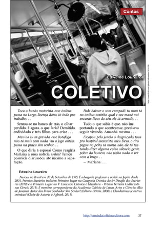 Contos




                                                                                                        http://www.flickr.com/photos/kdemetras/5816398/
                                                                        Edweine Loureiro



                            COLETIVO
   Toca o buzão motorista, esse ônibus               Pode baixar o som cumpadi, tu num tá
passa no Largo, licença dona, tô indo pro          no ônibus sozinho, qual é seu mané, vai
trabalho…                                          encarar, Deus do céu, ele tá armado…
  Sentou-se no banco de trás, o olhar                Tudo o que sabia é que, não im-
perdido. E agora, o que faria? Demitido,           portando o que acontecesse, precisava
endividado e três filhos para criar…               seguir vivendo. Amanhã mesmo…
  Menina tu tá grávida, esse Botafogo                Escapou pela janela o desgraçado, toca
não tá mais com nada, viu o jogo ontem,            pro hospital motorista, meu Deus, o tiro
passa na praça sim senhor…                         pegou no peito, tá morto, não, ele tá ten-
  O que diria à esposa? Como reagiria              tando dizer alguma coisa, silêncio gente,
Mariana a uma notícia assim? Temeu                 pobre do homem, não tinha nada a ver
possíveis discussões; até mesmo a sepa-            com a briga…
ração.                                                — Mariana…

   Edweine Loureiro
    Nasceu no Brasil em 20 de Setembro de 1975. É advogado, professor e reside no Japão desde
2001. Prêmios literários incluem: Primeiro Lugar na Categoria Crônica do 6º Desafio dos Escrito-
res (2010) e o Primeiro Lugar no V Concurso Crônica e Literatura – Prêmio Ferreira Gullar (Mi-
nas Gerais, 2011). É membro correspondente da Academia Cabista de Letras, Artes e Ciências (Rio
de Janeiro). Autor dos livros: Sonhador Sim Senhor! (Editora Litteris, 2000) e Clandestinos [e outras
crônicas] (Clube de Autores e Agbook, 2011).




                                                      http://samizdat.oficinaeditora.com         37
 
