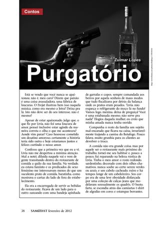 Contos




                                                                                                 http://www.flickr.com/photos/thejhop/117055834/
                                                                      Zulmar Lopes



     Purgatório
    Está se vendo que você nunca se apai-       de garrafas e copos, sempre comandada aos
xonou, não é, meu caro? Dizem que paixão        berros por aquela senhora de maus modos
é uma coisa avassaladora, uma fábrica de        que tudo fiscalizava por detrás da balança
loucuras. O Frejat ilustrou bem isso naquela    onde os pratos eram pesados. “Lívia, não
música, como era mesmo a letra? Deixa pra       esqueça o refrigerante do moço lá no fundo!
lá. Isto não deve ser do seu interesse, não é   Vamos logo, menina, deixa de preguiça! Você
mesmo?                                          é uma estabanada mesmo, não serve pra
   Apesar de estar apaixonado, julgo que, o     nada!” Elogios daquela mulher, eu creio que
que fiz por Lívia, não foi uma loucura de       minha amada nunca tenha ouvido.
amor, pensei inclusive estar agindo da ma-         Compunha o resto da família um sujeito
neira correta e olha o que me aconteceu?        mal-encarado que ficava na caixa, invariavel-
Aonde vim parar? Caso houvesse cometido         mente trajando a camisa do Botafogo. Pouco
um desatino amoroso, certamente a história      falava, muito grunhia para os clientes ao
teria sido outra e hoje estaríamos juntos e     devolver o troco.
felizes curtindo o nosso amor.                     A comida não era grande coisa, mas por
   Confesso que a primeira vez que eu a vi,     aquele ser o restaurante mais próximo do
Lívia não me despertou a mínima atenção.        trabalho, tornei-me seu habitué e, pouco a
Mal a notei, diluída naquele vai e vem de       pouco, fui reparando na beleza rústica de
gente transitando dentro do restaurante de      Lívia. Tinha o meu amor o rosto redondo,
comida a quilo da sua família. Na verdade,      sardentinho, decorado com dois olhos cha-
eu estava faminto e os predicados do sexo       mativos, nunca soube ao certo serem verdes
feminino me interessavam menos do que um        ou azuis, e um cabelo cacheado, ruivo e há
suculento prato de comida, baratinha, como      tempos longe de um cabeleireiro. Seu cor-
mostrava o cartaz do lado de fora do estabe-    po era de uma leve obesidade disfarçada
lecimento.                                      por uma coleção de calças jeans que mo-
  Ela era a encarregada de servir as bebidas    delavam sensualmente os quadris. O busto,
do restaurante. Ficava de um lado para o        farto, se escondia atrás das camisetas t-shirt
outro zanzando com uma bandeja apinhada         de algodão em cores e estampas berrantes.




38     SAMIZDAT fevereiro de 2012
 