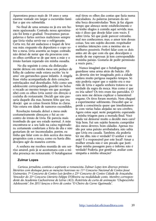 A
­ parentava pouco mais de 18 anos e uma          mal tirou os olhos das contas que fazia numa
enorme vontade em largar a escravidão fami-      calculadora. As palavras jorraram da mi-
liar a que era submetida.                        nha boca descontroladas: “Bem, já faz algum
   No final de uma semana eu já era um ho-       tempo que almoço neste estabelecimento e
mem apaixonado. Contudo, nossa aproxima-         só tenho elogios à comida aqui servida, mas,
ção foi lenta e gradual. Trocávamos parcas       não é disso que desejo falar com vocês. É
palavras e fartos sorrisos maliciosos sempre     sobre Lívia. Sei que pode parecer estranho,
que Lívia vinha servir-me o refrigerante.        mal nos conhecemos, mas, o amor tem dessas
Certa vez, fui até audacioso e toquei de leve    coisas. Sou um sujeito decente, respeitador
sua mão, enquanto ela depositava o copo so-      e minhas intenções com a menina são as
bre a mesa. Lívia assentiu ao toque, contudo,    melhores possíveis. Preferi falar com os dois
não deixei de notar que ela procurou com         antes até do que com ela que, desculpem o
os olhos certificar-se de que nem a mãe e o      modo de me expressar, já tem correspondido
irmão haviam reparado em minha ousadia.          a minha paixão. Gostaria de pedir permissão
                                                 a vocês para...”
    No dia seguinte à cena, ela disfarçada-
mente deixou em minha mesa um pedaço de              Nunca imaginei que o botafoguense
folha de caderno onde estava escrito “eu te      guardasse uma arma atrás do balcão. Ali-
amo” em garranchos quase infantis. A singela     ás, deveria sim ter imaginado, pois a cidade
frase vinha acompanhada de dois corações         andava muito perigosa naqueles tempos. Só
entrelaçados mal desenhados. Feliz como um       não poderia supor que o sujeito era o ma-
adolescente correspondido, guardei no bolso      rido de Lívia e aquela senhora tratava-se na
o recado ao mesmo tempo em que acompa-           verdade da sogra da moça. Mas como é que
nhei com os olhos Lívia sumir em direção à       eu iria saber? Os três eram tão parecidos. O
cozinha do restaurante. Decidi que não pas-      cara nem me deixou explicar o lamentável
saria daquele dia mas, homem feito que era,      engano. Os tiros foram mortais. Nem cheguei
desejei que as coisas fossem feitas às claras.   a experimentar sofrimento. Descobri que se
Não estava em idade de namoros escondidos.       perde a consciência quase que imediatamen-
                                                 te com várias balas alojadas no seu cérebro.
   Resolução tomada, deixei a mesa onde          Agora estou aqui, neste purgatório, esperando
costumeiramente almoçava e fui ao en-            a minha triagem para a morada final. Você
contro do irmão de Lívia. Ele parecia mais       ainda vai demorar muito a decidir, meu caro?
trombudo do que seu estado normal. A mãe         Veja bem. Fui um sujeito honesto, cumpridor
encontrava-se a seu lado na caixa registrado-    dos meus deveres, bom cidadão. Apenas tra-
ra, certamente conferiam a féria do dia e não    ído por uma paixão arrebatadora, não sabia
gostariam de ser incomodados, porém, eu          que Lívia era casada. Também, ela poderia
tinha que falar com os dois acerca dos meus      ter me dito, não é verdade? O senhor é um
propósitos com a moça, como eu havia dito,       anjo? É o responsável por este local? Amar a
desejava agir da maneira correta.                mulher errada não é um pecado que justi-
   A senhora me recebeu munida de um sor-        fique minha passagem para o inferno, não é
riso amável, pois já se acostumara com a mi-     verdade? Poderia, por gentileza, avaliar com
nha presença no restaurante. O botafoguense      simpatia a minha situação?

   Zulmar Lopes

     Carioca, jornalista, contista e aspirante a romancista, Zulmar Lopes tem diversos prêmios
literários com destaque para as menções honrosas no 11º Concurso Nacional de Contos Josué
Guimarães, 7º Concurso de Contos Luis Jardim e 23º Concurso de Contos Cidade de Araçatuba.
Vencedor do 33º Concurso Literário Felippe D’Oliveira na modalidade conto. Membro correspon-
dente da Academia Cachoeirense de Letras (ACL). Roteirista do curta de animação “Chapeuzinho
Adolescente”. Em 2011 lançou o livro de contos “O Cheiro da Carne Queimada”.




                                                   http://samizdat.oficinaeditora.com       39
 