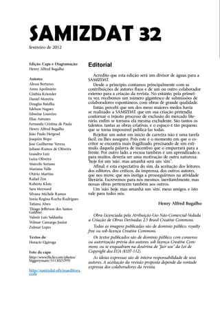 SAMIZDAT 32
fevereiro de 2012



Edição, Capa e Diagramação:       Editorial
Henry Alfred Bugalho
                                      Acredito que esta edição será um divisor de águas para a
Autores                           SAMIZDAT.
Alessa Bertazzo                       Desde o princípio, contamos principalmente com as
Anna Apolinário                   c
                                  ­ ontribuições de autores fixos e de um ou outro colaborador
Cinthia Kriemler                  externo para a criação da revista. No entanto, pela primei-
Daniel Moreira                    ra vez, recebemos um número gigantesco de submissões de
Douglas Batalha                   c
                                  ­ olaboradores espontâneos, com obras de grande qualidade.
Edelson Nagues                        Então, percebi que um dos meus maiores medos havia
Edweine Loureiro
                                  se realizado: a SAMIZDAT, que em sua criação pretendia
                                  c
                                  ­ ontornar o injusto processo de exclusão do mercado lite-
Elias Antunes
                                  rário, enfim se tornava ela mesma excludente. São tantos os
Fernanda Cristina de Paula        talentos, tantas as obras criativas, e o espaço é tão pequeno,
Henry Alfred Bugalho              que se torna impossível publicá-las todas.
João Paulo Hergesel                   Rejeitar um autor em início de carreira não é uma ­arefa
                                                                                            t
Joaquim Bispo                     fácil, eu lhes asseguro. Pois este é o momento em que o es-
José Guilherme Vereza             critor se encontra mais fragilizado, precisando de um estí-
Juliano Ramos de Oliveira         mulo, daquela palavra de incentivo que o empurrará para a
Leandro Luiz                      frente. Por outro lado, a recusa também é um aprendizado e,
Luiza Oliveira
                                  para muitos, deveria ser uma motivação de outra natureza:
                                  “hoje foi um ‘não’, mas amanhã será um ‘sim’”.
Marcelo Soriano
                                      Afinal, é esta expectativa do sim, da aceitação dos leitores,
Mariana Valle
                                  dos editores, dos críticos, da imprensa, dos outros autores,
Otávio Martins                    que nos move, que nos instiga a prosseguirmos na atividade
Rafael Zen                        literária. Escrevemos para nós mesmos, inevitavelmente, mas
Roberto Klotz                     nossas obras pertencem também aos outros.
Sara Meynard                          Um ‘não’ hoje, mas amanhã um ‘sim’, meus amigos, e isto
Silvana Michele Ramos             vale para todos nós.
Sonia Regina Rocha Rodrigues
Tatiana Alves                                                             Henry Alfred Bugalho
Thiago Jefferson dos Santos
G
­ aldino
Valmir Luis Saldanha
                                     Obra Licenciada pela Atribuição-Uso Não-Comercial-Vedada
                                  a Criação de Obras Derivadas 2.5 Brasil Creative Commons.
Volmar Camargo Junior
Zulmar Lopes                         Todas as imagens publicadas são de domínio público, royalty
                                  free ou sob licença Creative Commons.
Textos de:                          Os textos publicados são de domínio público, com consenso
Horacio Quiroga                   ou autorização prévia dos autores, sob licença Creative Com-
                                  mons, ou se enquadram na doutrina de “fair use” da Lei de
Foto da capa:                     Copyright dos EUA (§107-112).
http://www.flickr.com/photos/­      As ideias expressas são de inteira ­ esponsabilidade de seus
                                                                       r
biggreymare/5513025399/
                                  autores. A aceitação da revisão proposta depende da vontade
                                  expressa dos colaboradores da revista.
http://samizdat.oficinaeditora.
com
 