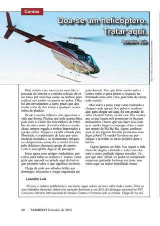 Contos

                             Doa-se um helicóptero.
                                       Tratar aqui.
                                                                                Leandro Luiz




                                                                                                      http://www.flickr.com/photos/hamsteren/2714583070/
   Doei minha casa, meu carro, meu iate, a         para dormir. Tive que lutar contra tudo e
pousada do interior e a minha coleção de se-       contra todos e, para piorar a situação, en-
los raros por uma boa causa, ou melhor, para       frentando uma série crise pela falta de caviar
realizar um sonho: eu queria ser pobre. Olha,      toda manhã.
foi um investimento a curto prazo que deu             Mas valeu a pena. Hoje estou realizado e
muito certo, de dar inveja a qualquer econo-       cheguei onde queria. Sou pobre e confesso
mista de plantão.                                  que, para chegar até aqui, foi um grande de-
   Desde a minha infância, não aguentava a         safio. Duvida? Então, escuta essa: têm muitos
vida que levava. Piscina, spa toda quinta-feira,   por aí que fazem mil promessas se ficarem
polo com o Clube dos Investidores de Petró-        milionários. Dizem que vão fazer isso, com-
leo, ah não, cansei. A minha vida era muito        prar aquilo, largar o emprego, viajar e mais
chata, sempre regada a vinhos importados e         um monte de blá-blá-blá. Agora, confesse:
queijos caros. Troquei a escolta armada pela       você já viu alguém fazendo promessas caso
liberdade, o condomínio de luxo por uma            fique pobre? Tá vendo? Eu estou no per-
modesta moradia e os restaurantes chiques,         rengue e já tenho os meus projetos para o
ou chiquérrimo, como diz a minha tia-avó,          futuro.
pelo delicioso churrasco grego do centro.              Quero apenas ser feliz. Vou seguir a vida
Com o suco grátis, diga-se de passagem.            cheio de alegria, cantando e, entre um cha-
   Estou agora com amigos verdadeiros, par-        ruto e outro, pedindo alguns trocados. Ué,
ceiros para todas as ocasiões e “manos” (uma       por que não? Afinal, eu podia tá comprando
gíria que aprendi na pelada aqui do bairro,        empresas, gastando fortunas em joias, mas
que prometo saber o que significa) incríveis.      estou aqui, na maior humildade, mano.
  Chega de polo aos sábados, leilão aos
domingos, mocassim e roupa engomada até

     Leandro Luiz

    29 anos, é redator publicitário e, nas horas vagas, adora escrever sobre tudo e todos. Entre os
seus trabalhos literários, obteve três menções honrosas e, em 2011, foi destaque nacional no XVI
Concurso Literário Internacional de Poesias, Contos e Crônicas com a crônica “Chega de Au-Au”.




40     SAMIZDAT fevereiro de 2012
 