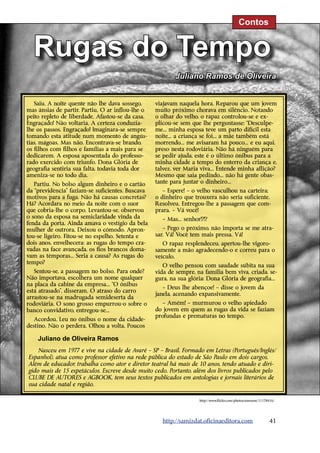 Contos


  Rugas do Tempo
                                                         Juliano Ramos de Oliveira


   Saiu. A noite quente não lhe dava sossego,     viajavam naquela hora. Reparou que um jovem
mas ânsias de partir. Partiu. O ar inflou-lhe o   muito próximo chorava em silêncio. Notando
peito repleto de liberdade. Afastou-se da casa.   o olhar do velho, o rapaz controlou-se e ex-
Engraçado! Não voltaria. A certeza conduzia-      plicou-se sem que lhe perguntasse: “Desculpe-




                                                                                                                   http://www.flickr.com/photos/bcmom/98545348/
lhe os passos. Engraçado! Imaginara-se sempre     me... minha esposa teve um parto difícil esta
tomando esta atitude num momento de angús-        noite... a criança se foi... a mãe também está
tias, mágoas. Mas não. Encontrava-se brando,      morrendo... me avisaram há pouco... e eu aqui,
os filhos com filhos e famílias a mais para se    preso nesta rodoviária. Não há ninguém para
dedicarem. A esposa aposentada do professo-       se pedir ajuda, este é o último ônibus para a
rado exercido com triunfo. Dona Glória de         minha cidade a tempo do enterro da criança e,
geografia sentiria sua falta, todavia toda dor    talvez, ver Maria viva... Entende minha aflição?
ameniza-se no todo dia.                           Mesmo que saia pedindo... não há gente obas-
   Partiu. No bolso algum dinheiro e o cartão     tante para juntar o dinheiro...
da “previdência” faziam-se suficientes. Buscava      – Espere! – o velho vasculhou na carteira;
motivos para a fuga. Não há causas concretas?     o dinheiro que trouxera não seria suficiente.
Há? Acordara no meio da noite com o suor          Resolveu. Entregou-lhe a passagem que com-
que cobria-lhe o corpo. Levantou-se, observou     prara. – Vá você!
o sono da esposa na semiclaridade vinda da          – Mas... senhor!?!?
fenda da porta. Ainda amava o vestígio da bela
mulher de outrora. Deixou o cômodo. Apron-           – Pego o próximo, não importa se me atra-
tou-se ligeiro. Fitou-se no espelho. Setenta e    sar. Vá! Você tem mais pressa. Vá!
dois anos, envelhecera: as rugas do tempo cra-       O rapaz resplendeceu, apertou-lhe vigoro-
vadas na face avançada, os fios brancos doma-     samente a mão agradecendo-o e correu para o
vam as têmporas... Seria a causa? As rugas do     veículo.
tempo?
                                                     O velho pensou com saudade súbita na sua
   Sentou-se, a passagem no bolso. Para onde?     vida de sempre, na família bem viva, criada, se-
Não importava, escolhera um nome qualquer         gura, na sua glória: Dona Glória de geografia...
na placa da cabine da empresa... “O ônibus
                                                     – Deus lhe abençoe! – disse o jovem da
está atrasado”, disseram. O atraso do carro
                                                  janela, acenando expansivamente.
arrastou-se na madrugada semideserta da
rodoviária. O sono grosso empurrou-o sobre o         – Amém! – murmurou o velho apiedado
banco convidativo, entregou-se...                 do jovem em quem as rugas da vida se faziam
                                                  profundas e prematuras no tempo.
   Acordou. Leu no ônibus o nome da cidade-
destino. Não o perdera. Olhou a volta. Poucos

    Juliano de Oliveira Ramos
    Nasceu em 1977 e vive na cidade de Avaré – SP – Brasil. Formado em Letras (Português/Inglês/
Espanhol), atua como professor efetivo na rede pública do estado de São Paulo em dois cargos.
Além de educador, trabalha como ator e diretor teatral há mais de 10 anos, tendo atuado e diri-
gido mais de 15 espetáculos. Escreve desde muito cedo. Portanto, além dos livros publicados pelo
CLUBE DE AUTORES e AGBOOK, tem seus textos publicados em antologias e jornais literários de
sua cidade natal e região.

                                                                   http://www.flickr.com/photos/simoom/11178416/




                                                    http://samizdat.oficinaeditora.com                       41
 