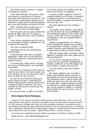 Não adianta trancar as portas e as janelas.      Se tira nove, poderia fazer melhor, se tira dez,
O inimigo já se instalou.                          não fez mais do que sua obrigação.
   Como dizia Nietzsche: “Procuravas o fardo          Se atleta, ao exibir orgulhoso o título de
mais pesado e te encontraste a ti mesmo...         campeão estadual, ouve da mãe o comentário:
Não podes mais libertar-te de ti mesmo...”. Ah,    ‘o campeão brasileiro, na sua idade, bateu o
como eu bem compreendo as palavras de Za-          recorde mundial e o campeão sul-americano é
ratustra! Eu sempre soube, desde bem pequena,      mais novo que você’.
que o meu pior inimigo mora dentro de mim.            Ela nunca aplaude, para não ‘estragar’ o
   Neste momento mesmo, pode estar à es-           rebento.
preita.... E eu me sinto tão desprotegida!            Caso ganhe o ouro olímpico, a mãe afirma
   Escrevi na porta de meu quarto minha frase      que ele está abaixo de suas possibilidades, que
favorita de Edgar Allan Poe: “A desgraça é         seu desempenho poderia ter sido melhor, pois
variada. O infortúnio sobre a terra é multifor-    ela, que o criou, sabe como ele é preguiçoso,
me.”                                               contentando-se com um resultado inferior a
   E não conheço infortúnio maior do que ser       seu potencial.
um personagem de Kafka, condenado, eu o sei,           Quando a cumprimentam, ela recebe os
a tornar-se um matricida.                          louros especificando quantas horas sacrificou-
  Ah! Como eu entendo Kafka!                       se acompanhando o herdeiro a treinos e com-
                                                   petições, frisando o quão dedicada foi e ainda
   Todo filho único de mãe perfeccionista          é, saboreando sua fatia no triunfo do filho.
entende Kafka.
                                                      Filho que trocaria todos os prêmios, troféus,
   Condenado sem culpa antes de qualquer           diplomas e medalhas pelo único elogio que ela
julgamento, o filho único de mãe perfeccio-        nunca pronunciará.
nista jamais conhecerá a metamorfose que o
tornaria humano.                                     E se um dia, ele, desesperado, pular no
                                                   pescoço da mãe, apertando, estrangulando, sa-
   É execrado pelos colegas desde o berçário       cudindo, confirmará ser um filho ingrato que
por sua precocidade genial e seu vocabulário       não reconhece o quanto ela faz por ele.
corretíssimo.
                                                      E eu sinto todos os dias estes impulsos
   Este menino ou menina aos quatro anos de        agressivos.
idade faz um rabisco à la Picasso usando cores
como Matisse, em vão. Sua mãe torce o nariz:          Fico atento, vigilante, como aconselha a
‘para sua idade, até que está bom...’              Bíblia, surpreendendo minuto a minuto os
                                                   pensamentos furiosos do meu demônio inte-
   Aos sete, ele ou ela desenha usando pers-       rior, intentando contra a vida da minha mãe.
pectiva, planos de fundo e sombreado que           Sonho que estou com a faca nas mãos, tinta
obedece rigorosamente a posição da luz. Nem        do sangue dela, e imagino inúmeras maneiras
os pintores italianos anteriores a Da Vinci        de assassiná-la. Acordo suando frio, sabendo
coloriam tão bem, porém a mãe boceja com           que, um dia, perderei a batalha, e o demônio
enfado: ‘razoável’.                                guiará minha mão, que se tornará a mão de
  Em vão esta criança se aplica aos estudos.       um criminoso.

    Sonia Regina Rocha Rodrigues

    nasceu em 1955 no Brasil, em Santos, cidade histórica, espremida entre o mar e a serra, de
clima instável, onde todas as estações do ano podem ocorrer no mesmo dia, e ocorrem. A partir
de 1993 começou a divulgar seus textos, em vários periódicos nacionais e informativos de gru-
pos literários. Participou do grupo editorial Um Dedo de Prosa e é autora dos livros: os romances
Rosa, A fantástica experiência de Carolina Helena, Viagem ao Canadá, Dias de Outono, Encontro
com a Deusa; Uma casa no interior – infantil; Dias de Verão – contos e crônicas.
    Na internet, foi considerada uma das melhores prosadoras do site Blocos Online em 2004.
    página pessoal - http://alegriadeler.blogspot.com




                                                        http://samizdat.oficinaeditora.com       43
 