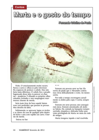 Contos


Marta e o gosto do tempo
                                                       Fernanda Cristina de Paula




   Noite. O estacionamento muito escuro.           ***



                                                                                                http://www.flickr.com/photos/houseofmiao/6697695293/
Parou o carro e olhou-se pelo retrovisor.           Estavam em pessoas nove no bar. Ela
Ela esqueceu de pentear o cabelo. Mas não        sorriu da piada que o Alexandre contou,
fazia tanta diferença. O cabelo liso e pesado,   mas virou delicadamente o rosto. Ao menos
bagunçado desse jeito, ia parecer só char-       sorria.
me – ponderou. E olhando os próprios olhos
orientais (irritados e sem maquiagem) mur-         Por todo o tempo, escorregava casual-
murou: charme de merda.                          mente os dedos pelo copo. E sorria, sempre
                                                 suave.
  Seria justo tirar da boca aquele batom
roxo (seu preferido), que passara às pressas.       Estavam em nove pessoas, não consegui-
Mas desistiu da ideia.                           ram mesa. Estavam amontoados ali, junto
                                                 ao balcão. Ela, sentada na banqueta (sempre
   Subitamente, se apressou: jogou os óculos     sorrindo, simpática e delicada) tinha uma
e as chaves de casa de qualquer jeito dentro     visão privilegiada de Marta, no meio da roda
da bolsa e saiu com rapidez do carro. Char-      de amigos.
me de merda.
                                                   Marta insegura, tapada e mal resolvida.
     Entrou no bar.




44      SAMIZDAT fevereiro de 2012
 