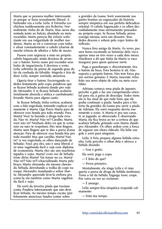 Marta que se pensava mulher interessante,        a gravidez da Luana. Sorri suavemente nas
só porque se fazia sexualmente liberal. A        partes bonitas ou engraçadas da história:
bartender era a Leila. Leila, A Estranha (co-    sempre simpática em sua perfeita delicadeza
chichou maldosamente pra Roberta). Nor-          oriental. O cabelo bagunçado e os olhos des-
malmente, tinha dó de Marta. Mas, nesse dia,     cuidadamente (mas eternamente) pousados
sentada junto ao balcão, afundada na meia        no próprio copo. Se ficasse bêbada, pensa
escuridão, Marta parecia lhe reluzir (esfu-      consigo mesma, seria um desastre. Seus
ziante em sua vulgaridade de mulher mo-          dedos descem e sobem pelo copo: lentos de
derna). Marta ao rir e conversar com todos       reflexão.
e alisar constantemente o cabelo (charme de         Nunca fora amiga da Marta. Às vezes, pas-
merda) reluzia de idiotice e falta de noção.     sava horas escutando as lamúrias dela, via-a
   Passou com urgência a mão no próprio          apenas uma ou três vezes a cada dois meses.
cabelo bagunçado; ainda desejosa de arran-       Alardeava a dó que tinha da Marta (a vaca
car o batom. Sorria suave pra esconder seus      insegura) para quem quisesse ouvir.
bufos de impaciência. E desviava o rosto.           Pega o guardanapo e, discretamente, tira
Leila, sobrinha da prima de segundo grau do      o batom da boca. Fora besteira ir ali. Não
tio da cunhada do Edvaldo. Magrela e feia de     suporta o próprio batom. Não tem força pra
doer: Leila, sempre sorrindo, atenciosa.         um sorriso genuíno. E Marta, inocente, reluz
   Queria tirar o batom. Escorregando os         feito seu novo objeto de ódio na meia escu-
dedos lentamente pelo copo, ponderou que         ridão.
se ficasse bêbada acabaria dando pro sujo            Adriano começa uma piada de japonês,
do Alexandre. E se ficasse bêbada acabaria       percebe a gafe e faz um cumprimento orien-
(totalmente absurda e etílica e cambaleante)     tal para ela, à guisa de desculpa. Todos riem;
levando Marta para algum canto.                  ela ri, faz sinal de que tudo bem, que ele
    Se ficasse bêbada, tinha certeza, acabaria   podia continuar a piada. Sandra para a his-
com a fala engrolada, tentando explicar cal-     tória da gravidez da Luana pra ouvir a piada
mamente à Marta: Que Porra Marta para de         de Adriano. Ela sorri enquanto desvia sua-
oferecer essa bunda pra todo mundo. Para,        vemente o rosto. A Marta ri pra uns caras,
Marta! Você ‘tá fazendo a droga toda erra-       ri, se jogando, se oferecendo. E observando
da. Não vê, Marta? Não vê? Caralho, Marta,       Marta, ela fica brava ao ter a certeza de que
você não vê? Nenhum deles (os que te come-       acabará bêbada, gritando com Marta, dando
ram ou não) te respeitam. Eles nem fingem,       pro Alexandre. Os olhos ardem com a força
Marta, nem fingem que te dão a porra d’uma       de segurar um choro ridículo. Ela bebe um
atenção. Para de oferecer essa bunda feia pra    gole e sorri para ninguém.
todo mundo! Mas que caralho, Marta! Não            Leila, A Feia, prepara alguma bebida estra-
vê? (a voz engrolada, os olhos dançando de       nha. Leila percebe o olhar dela e oferece a
bêbada). Você, pra eles, não é uma liberal, é    bebida dizendo:
só uma vagabunda fácil e suja com diploma
de economista. Marta, eles são uns machistas       — Essa é grátis.
tapados e sujos. Marta? (com voz de bêbada         Ela sorri, pega o copo.
triste diria) Marta? Vai tomar no cu, Marta!
                                                   — É feito do quê?
Não vê?! Não vê?! (chacoalhando Marta pelo
braço; Marta chorando; ela mesma choran-           — Prova primeiro.
do, bêbada, derrubando a vodka do copo na          Mentalmente, ela xinga Leila e ri (não
roupa; Alexandre mandando-a soltar Mar-          queria a porra da droga de bebida nenhuma).
ta; Alexandre querendo levá-la embora pra        Toma a tal da bebida. Engasga, tosse, cospe.
comê-la, ela também como Marta: vagabun-         Põe raiva na voz ao reclamar:
da, fácil e suja).
                                                   — É amargo.
   Ela sorri da terceira piada que Luciano
                                                   Leila sempre-feia-simpática responde cal-
conta. Pondera internamente que não deve
                                                 mamente:
ficar bêbada. Ao mesmo tempo, escuta (per-
feitamente atenciosa) Sandra contar sobre          — Feito teu tempo.




                                                   http://samizdat.oficinaeditora.com       45
 