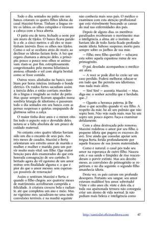 Todo o dia, sentados no pátio em um          não conhecia mais seus pais. O médico o
banco, estavam os quatro filhos idiotas do      examinou com esta atenção profissional
casal Mazzini-Ferraz. Tinham a língua en-       que está visivelmente buscando as causas
tre os lábios, os olhos estúpidos e viravam     do mal nas enfermidades dos pais.
a cabeça com a boca aberta.                        Depois de alguns dias, os membros
   O pátio era de terra, fechado a oeste por    paralisados recobraram o movimento; mas
um muro de tijolos. O banco ficava parale-      a inteligência, a alma, até o instinto, se
lo a ele, a cinco metros, e ali eles se man-    haviam ido de todo; havia ficado profunda-
tinham imóveis, fixos os olhos nos tijolos.     mente idiota, baboso, suspenso, morto para
Como o sol se ocultava atrás do muro, ao        sempre sobre os joelhos de sua mãe.
declinar os idiotas faziam festa. A luz que        — Filho, meu filho querido! — soluçava
cegava chamava a atenção deles, a princí-       esta sobre aquela espantosa ruína de seu
pio, pouco a pouco seus olhos se anima-         primogênito.
vam; riam-se, por fim, estrepitosamente,
congestionados pela mesma hilariância              O pai, desolado, acompanhou o médico
ansiosa, olhando o sol com alegria bestial,     até afora.
como se fosse comida.                              — A você se pode dizê-lo: creio ser um
   Outras vezes, alinhados no banco, zum-       caso perdido. Poderá melhorar, educar-se
biam por horas inteiras, imitando o bonde       em tudo que lhe permita seu idiotismo,
elétrico. Os ruídos fortes sacudiam assim       mas nada mais além.
a inércia deles, e então corriam, morden-          — Sim! Sim! — assentia Mazzini — Mas,
do a língua e mugindo ao redor do pátio.        diga-me: o senhor acredita que é herdado,
Mas quase sempre ficavam apagados numa          que...?
sombria letargia de idiotismo, e passavam          — Quanto a herança paterna, já lhe
todo o dia sentados em seu banco, com as        disse o que acredito quando vi seu filho. A
pernas suspensas e quietas, empapando de        respeito da mãe, há ali um pulmão que não
glutinosa saliva a calça.                       sopra bem. Não vejo nada mais, mas há um
  O maior tinha doze anos e o menor, oito.      sopro um pouco áspero. Faça-a examinar
Em todo o aspecto sujo e desvalido deles,       detidamente.
notava-se a falta absoluta de um pouco de          Com a alma destroçada pelo remorso,
cuidado maternal.                               Mazzini redobrou o amor por seu filho, o
   No entanto, estes quatro idiotas haviam      pequeno idiota que pagava os excessos do
sido um dia o encanto de seus pais. Aos         avô. Teve ainda que consolar, apoiar sem
três meses de casados, Mazzini e Berta          trégua Berta, ferida profundamente por
orientaram seu estreito amor de marido e        aquele fracasso de sua jovem maternidade.
mulher, e mulher e marido, para um por-            Como é natural, o casal pôs todo seu
vir muito mais vital: um filho. Que maior       amor na esperança de outro filho. Nasceu
benção para dois enamorados do que esta         este, e sua saúde e limpidez de riso reacen-
honrada consagração de seu carinho, li-         deram o porvir extinto. Mas aos dezoito
bertado agora do vil egoísmo de um amor         meses, as convulsões do primogênito se re-
mútuo sem finalidade alguma e, o que é          petiram, e no dia seguinte, o segundo filho
pior do que o amor mesmo, sem esperan-          amanhecia idiota.
ças possíveis de renovação?
                                                   Desta vez, os pais caíram em profundo
    Assim o sentiram Mazzini e Berta, e         desespero. Portanto seu sangue, seu amor
quando o filho chegou, aos quatorze meses       estavam malditos! Seu amor, sobretudo!
de matrimônio, acreditaram cumprida a           Vinte e oito anos ele, vinte e dois ela, e
felicidade. A criatura cresceu bela e radian-   toda sua apaixonada ternura não conseguia
te, até que completou um ano e meio. Mas,       criar um átomo de vida normal. Já não
no vigésimo mês, sacudiram-no uma noite         pediam mais beleza e inteligência como
convulsões terríveis, e na manhã seguinte




                                                  http://samizdat.oficinaeditora.com     47
 