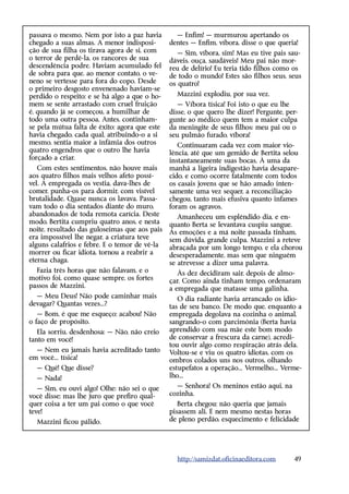 passava o mesmo. Nem por isto a paz havia        — Enfim! — murmurou apertando os
chegado a suas almas. A menor indisposi-       dentes — Enfim, víbora, disse o que queria!
ção de sua filha os tirava agora de si, com       — Sim, víbora, sim! Mas eu tive pais sau-
o terror de perdê-la, os rancores de sua       dáveis, ouça, saudáveis! Meu pai não mor-
descendência podre. Haviam acumulado fel       reu de delírio! Eu teria tido filhos como os
de sobra para que, ao menor contato, o ve-     de todo o mundo! Estes são filhos seus, seus
neno se vertesse para fora do copo. Desde      os quatro!
o primeiro desgosto envenenado haviam-se
perdido o respeito; e se há algo a que o ho-     Mazzini explodiu, por sua vez.
mem se sente arrastado com cruel fruição          — Víbora tísica! Foi isto o que eu lhe
é, quando já se começou, a humilhar de         disse, o que quero lhe dizer! Pergunte, per-
todo uma outra pessoa. Antes, continham-       gunte ao médico quem tem a maior culpa
se pela mútua falta de êxito; agora que este   da meningite de seus filhos: meu pai ou o
havia chegado, cada qual, atribuindo-o a si    seu pulmão furado, víbora!
mesmo, sentia maior a infâmia dos outros          Continuaram cada vez com maior vio-
quatro engendros que o outro lhe havia         lência, até que um gemido de Bertita selou
forçado a criar.                               instantaneamente suas bocas. À uma da
   Com estes sentimentos, não houve mais       manhã a ligeira indigestão havia desapare-
aos quatro filhos mais velhos afeto possí-     cido, e como ocorre fatalmente com todos
vel. A empregada os vestia, dava-lhes de       os casais jovens que se hão amado inten-
comer, punha-os para dormir, com visível       samente uma vez sequer, a reconciliação
brutalidade. Quase nunca os lavava. Passa-     chegou, tanto mais efusiva quanto infames
vam todo o dia sentados diante do muro,        foram os agravos.
abandonados de toda remota carícia. Deste         Amanheceu um esplêndido dia, e en-
modo, Bertita cumpriu quatro anos, e nesta     quanto Berta se levantava cuspiu sangue.
noite, resultado das guloseimas que aos pais   As emoções e a má noite passada tinham,
era impossível lhe negar, a criatura teve      sem dúvida, grande culpa. Mazzini a reteve
alguns calafrios e febre. E o temor de vê-la   abraçada por um longo tempo, e ela chorou
morrer ou ficar idiota, tornou a reabrir a     desesperadamente, mas sem que ninguém
eterna chaga.                                  se atrevesse a dizer uma palavra.
  Fazia três horas que não falavam, e o           Às dez decidiram sair, depois de almo-
motivo foi, como quase sempre, os fortes       çar. Como ainda tinham tempo, ordenaram
passos de Mazzini.                             a empregada que matasse uma galinha.
  — Meu Deus! Não pode caminhar mais              O dia radiante havia arrancado os idio-
devagar? Quantas vezes...?                     tas de seu banco. De modo que, enquanto a
   — Bom, é que me esqueço; acabou! Não        empregada degolava na cozinha o animal,
o faço de propósito.                           sangrando-o com parcimônia (Berta havia
   Ela sorriu, desdenhosa: — Não, não creio    aprendido com sua mãe este bom modo
tanto em você!                                 de conservar a frescura da carne), acredi-
                                               tou ouvir algo como respiração atrás dela.
  — Nem eu jamais havia acreditado tanto       Voltou-se e viu os quatro idiotas, com os
em você... tísica!                             ombros colados uns nos outros, olhando
  — Quê! Que disse?                            estupefatos a operação... Vermelho... Verme-
  — Nada!                                      lho...

   — Sim, eu ouvi algo! Olhe: não sei o que      — Senhora! Os meninos estão aqui, na
você disse; mas lhe juro que prefiro qual-     cozinha.
quer coisa a ter um pai como o que você           Berta chegou; não queria que jamais
teve!                                          pisassem ali. E nem mesmo nestas horas
  Mazzini ficou pálido.                        de pleno perdão, esquecimento e felicidade




                                                 http://samizdat.oficinaeditora.com      49
 