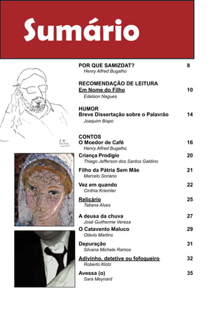Sumário
   Por que Samizdat?				                  8
    Henry Alfred Bugalho

   RECOMENDAÇÃO DE LEITURA
   Em Nome do Filho					                  10
    Edelson Nagues

   HUMOR
   Breve Dissertação sobre o Palavrão		   14
    Joaquim Bispo


   CONTOS
   O Moedor de Café					                  16
    Henry Alfred Bugalho
   Criança Prodígio						                 20
    Thiago Jefferson dos Santos Galdino

   Filho da Pátria Sem Mãe				            21
    Marcelo Soriano

   Vez em quando						                    22
    Cinthia Kriemler

   Relicário							                       25
    Tatiana Alves

   A deusa da chuva					                  27
    José Guilherme Vereza
   O Catavento Maluco					                29
    Otávio Martins

   Depuração						                        31
    Silvana Michele Ramos

   Adivinho, detetive ou fofoqueiro			    32
    Roberto Klotz

   Avessa (o)							                      35
    Sara Meynard
 
