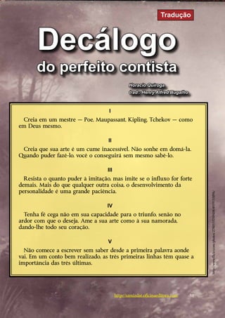 Tradução



       Decálogo
       do perfeito contista
                                                Horacio Quiroga
                                                trad.: Henry Alfred Bugalho



                                    I
 Creia em um mestre — Poe, Maupassant, Kipling, Tchekov — como
em Deus mesmo.
   
                                    II
 Creia que sua arte é um cume inacessível. Não sonhe em domá-la.
Quando puder fazê-lo, você o conseguirá sem mesmo sabê-lo.
   
                                   III
   Resista o quanto puder à imitação, mas imite se o influxo for ­orte
                                                                 f
demais. Mais do que qualquer outra coisa, o desenvolvimento da
p
­ ersonalidade é uma grande paciência.



                                                                                   http://www.flickr.com/photos/27805557@N08/4959155096/
   
                                   IV
   Tenha fé cega não em sua capacidade para o triunfo, senão no
­ rdor com que o deseja. Ame a sua arte como à sua namorada,
a
d
­ ando-lhe todo seu coração.
   
                                    V
  Não comece a escrever sem saber desde a primeira palavra aonde
vai. Em um conto bem realizado, as três primeiras linhas têm quase a
importância das três últimas.
   



                                         http://samizdat.oficinaeditora.com   51
 