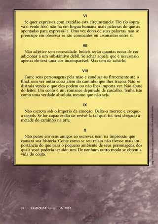 VI
  Se quer expressar com exatidão esta circunstância: “Do rio sopra-
va o vento frio”, não há em língua humana mais palavras do que as
apontadas para expressá-la. Uma vez dono de suas palavras, não se
preocupe em observar se são consoantes ou assonantes entre si.
      
                                      VII
  Não adjetive sem necessidade. Inúteis serão quantas notas de cor
adicionar a um substantivo débil. Se achar aquele que é necessário,
apenas ele terá uma cor incomparável. Mas tem de achá-lo.
      
                                      VIII
  Tome seus personagens pela mão e conduza-os firmemente até o
final, sem ver outra coisa além do caminho que lhes traçou. Não se
distraia vendo o que eles podem ou não lhes importa ver. Não abuse
do leitor. Um conto é um romance depurado de cascalho. Tenha isto
como uma verdade absoluta, mesmo que não seja.
      
                                      IX




                                                                         http://www.flickr.com/photos/27805557@N08/4959155096/
  Não escreva sob o império da emoção. Deixe-a morrer, e evoque-
a depois. Se for capaz então de revivê-la tal qual foi, terá chegado à
metade do caminho na arte.
      
                                       X
  Não pense em seus amigos ao escrever, nem na impressão que
causará sua história. Conte como se seu relato não tivesse mais im-
portância do que para o pequeno ambiente de seus personagens, dos
quais você poderia ter sido um. De nenhum outro modo se obtém a
vida do conto.




52       SAMIZDAT fevereiro de 2012
 