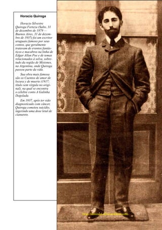 Horacio Quiroga

     Horacio Silvestre
Q
­ uiroga Forteza (Salto, 31
de dezembro de 1879 —
Buenos Aires, 31 de dezem-
bro de 1937) foi um escritor
uruguaio famoso por seus
contos, que geralmente
tratavam de eventos fantás-
ticos e macabros na linha de
Edgar Allan Poe e de temas
relacionados à selva, sobre-
tudo da região de Misiones,
na Argentina, onde Quiroga
passou parte da vida.
     Sua obra mais famosa
são os Cuentos de amor de
locura y de muerte (1917;
título sem vírgula no origi-
nal), na qual se encontra
o célebre conto A Galinha
Degolada.
     Em 1937, após ter sido
diagnosticado com câncer,
Quiroga cometeu suicídio,
ingerindo uma dose letal de
cianureto.




                               http://samizdat.oficinaeditora.com   53
 