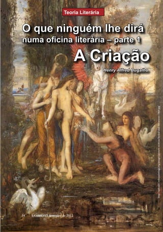 Teoria Literária


O que ninguém lhe dirá
numa oficina literária – parte 1

                                  A Criação
                                            Henry Alfred Bugalho




                                                                   http://uploads1.wikipaintings.org/images/gustave-moreau/hesiod-and-the-muses-1860.jpg




54   SAMIZDAT fevereiro de 2012
 